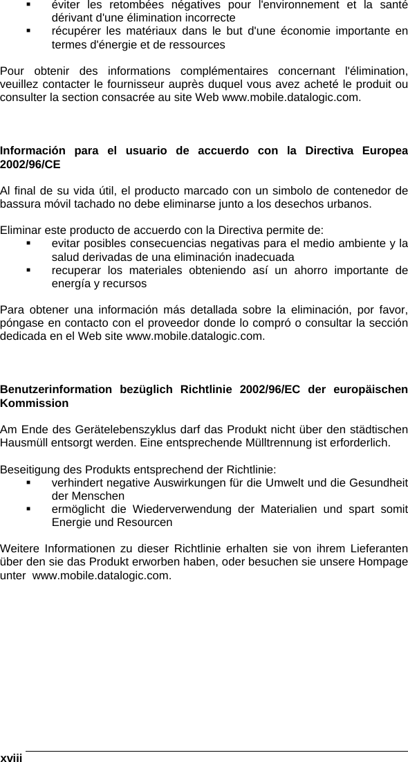  xviii     éviter les retombées négatives pour l&apos;environnement et la santé dérivant d&apos;une élimination incorrecte   récupérer les matériaux dans le but d&apos;une économie importante en termes d&apos;énergie et de ressources  Pour obtenir des informations complémentaires concernant l&apos;élimination, veuillez contacter le fournisseur auprès duquel vous avez acheté le produit ou consulter la section consacrée au site Web www.mobile.datalogic.com.    Información para el usuario de accuerdo con la Directiva Europea 2002/96/CE  Al final de su vida útil, el producto marcado con un simbolo de contenedor de bassura móvil tachado no debe eliminarse junto a los desechos urbanos.  Eliminar este producto de accuerdo con la Directiva permite de:   evitar posibles consecuencias negativas para el medio ambiente y la salud derivadas de una eliminación inadecuada   recuperar los materiales obteniendo así un ahorro importante de energía y recursos  Para obtener una información más detallada sobre la eliminación, por favor, póngase en contacto con el proveedor donde lo compró o consultar la sección dedicada en el Web site www.mobile.datalogic.com.    Benutzerinformation bezüglich Richtlinie 2002/96/EC der europäischen Kommission  Am Ende des Gerätelebenszyklus darf das Produkt nicht über den städtischen Hausmüll entsorgt werden. Eine entsprechende Mülltrennung ist erforderlich.   Beseitigung des Produkts entsprechend der Richtlinie:   verhindert negative Auswirkungen für die Umwelt und die Gesundheit der Menschen   ermöglicht die Wiederverwendung der Materialien und spart somit Energie und Resourcen  Weitere Informationen zu dieser Richtlinie erhalten sie von ihrem Lieferanten über den sie das Produkt erworben haben, oder besuchen sie unsere Hompage unter  www.mobile.datalogic.com.  