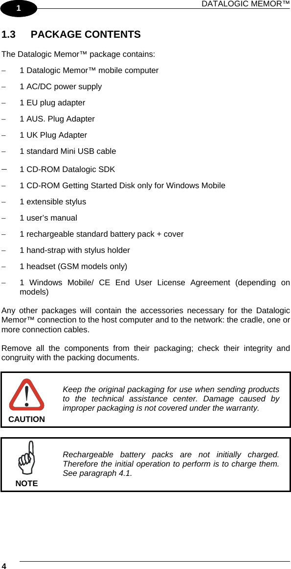 DATALOGIC MEMOR™ 4   1 1 1.3 PACKAGE CONTENTS  The Datalogic Memor™ package contains: −  1 Datalogic Memor™ mobile computer −  1 AC/DC power supply −  1 EU plug adapter −  1 AUS. Plug Adapter  −  1 UK Plug Adapter −  1 standard Mini USB cable −  1 CD-ROM Datalogic SDK −  1 CD-ROM Getting Started Disk only for Windows Mobile −  1 extensible stylus −  1 user’s manual −  1 rechargeable standard battery pack + cover −  1 hand-strap with stylus holder −  1 headset (GSM models only) −  1 Windows Mobile/ CE End User License Agreement (depending on models)  Any other packages will contain the accessories necessary for the Datalogic Memor™ connection to the host computer and to the network: the cradle, one or more connection cables.  Remove all the components from their packaging; check their integrity and congruity with the packing documents.   CAUTION Keep the original packaging for use when sending products to the technical assistance center. Damage caused by improper packaging is not covered under the warranty.   NOTE Rechargeable battery packs are not initially charged. Therefore the initial operation to perform is to charge them. See paragraph 4.1.  