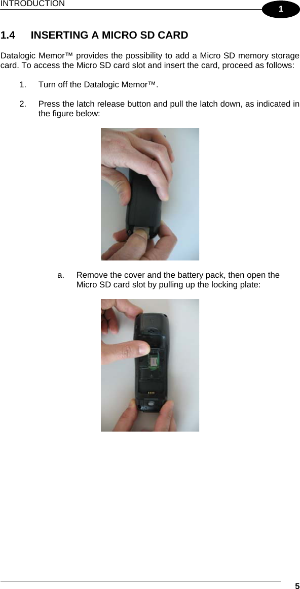 INTRODUCTION   5 1 1.4  INSERTING A MICRO SD CARD  Datalogic Memor™ provides the possibility to add a Micro SD memory storage card. To access the Micro SD card slot and insert the card, proceed as follows:  1.  Turn off the Datalogic Memor™.  2.  Press the latch release button and pull the latch down, as indicated in the figure below:    a.  Remove the cover and the battery pack, then open the Micro SD card slot by pulling up the locking plate:    