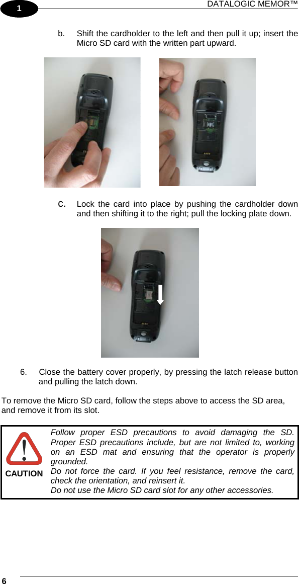 DATALOGIC MEMOR™ 6   1 1 b.  Shift the cardholder to the left and then pull it up; insert the Micro SD card with the written part upward.             c.  Lock the card into place by pushing the cardholder down and then shifting it to the right; pull the locking plate down.    6.  Close the battery cover properly, by pressing the latch release button and pulling the latch down.  To remove the Micro SD card, follow the steps above to access the SD area, and remove it from its slot.   CAUTION Follow proper ESD precautions to avoid damaging the SD. Proper ESD precautions include, but are not limited to, working on an ESD mat and ensuring that the operator is properly grounded. Do not force the card. If you feel resistance, remove the card, check the orientation, and reinsert it. Do not use the Micro SD card slot for any other accessories. 
