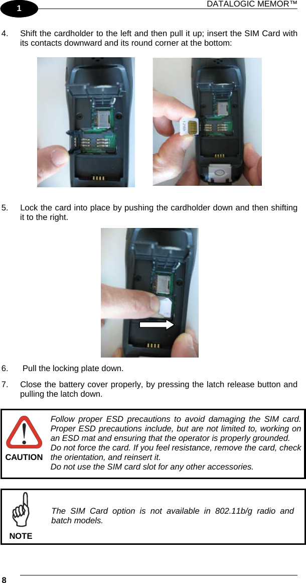 DATALOGIC MEMOR™ 8   1 1 4.  Shift the cardholder to the left and then pull it up; insert the SIM Card with its contacts downward and its round corner at the bottom:             5.  Lock the card into place by pushing the cardholder down and then shifting it to the right.  6.   Pull the locking plate down. 7.  Close the battery cover properly, by pressing the latch release button and pulling the latch down.   CAUTION Follow proper ESD precautions to avoid damaging the SIM card. Proper ESD precautions include, but are not limited to, working on an ESD mat and ensuring that the operator is properly grounded. Do not force the card. If you feel resistance, remove the card, check the orientation, and reinsert it. Do not use the SIM card slot for any other accessories.   NOTE The SIM Card option is not available in 802.11b/g radio and batch models. 