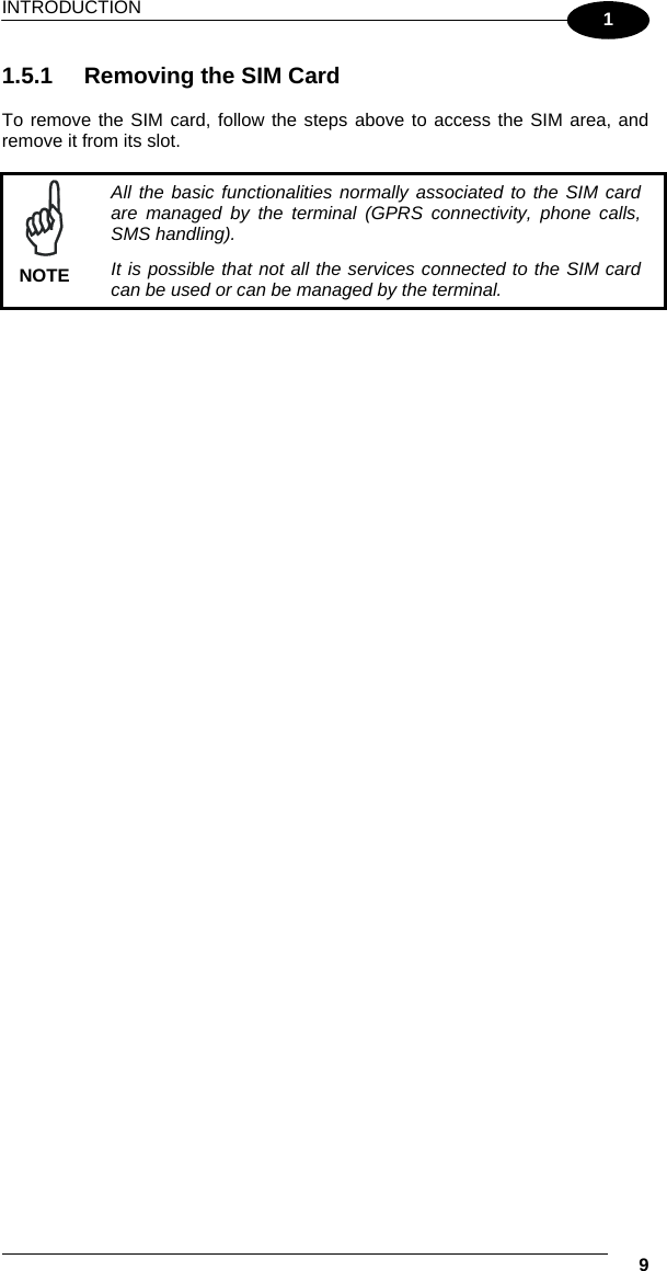 INTRODUCTION   9 1 1.5.1  Removing the SIM Card  To remove the SIM card, follow the steps above to access the SIM area, and remove it from its slot.   NOTE All the basic functionalities normally associated to the SIM card are managed by the terminal (GPRS connectivity, phone calls, SMS handling). It is possible that not all the services connected to the SIM card can be used or can be managed by the terminal.  