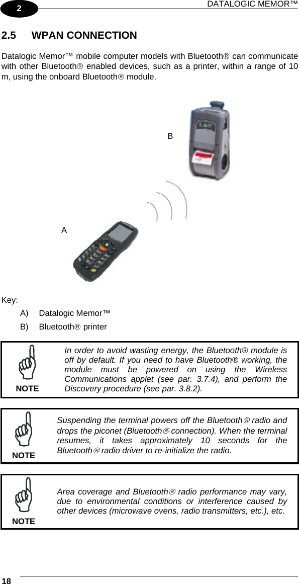 DATALOGIC MEMOR™ 18   1 2 2.5 WPAN CONNECTION  Datalogic Memor™ mobile computer models with Bluetooth® can communicate with other Bluetooth® enabled devices, such as a printer, within a range of 10 m, using the onboard Bluetooth® module.     Key: A) Datalogic Memor™ B) Bluetooth® printer   NOTE In order to avoid wasting energy, the Bluetooth® module is off by default. If you need to have Bluetooth® working, the module must be powered on using the Wireless Communications applet (see par. 3.7.4), and perform the Discovery procedure (see par. 3.8.2).   NOTE Suspending the terminal powers off the Bluetooth® radio and drops the piconet (Bluetooth® connection). When the terminal resumes, it takes approximately 10 seconds for the Bluetooth® radio driver to re-initialize the radio.   NOTE Area coverage and Bluetooth® radio performance may vary, due to environmental conditions or interference caused by other devices (microwave ovens, radio transmitters, etc.), etc.  B A 