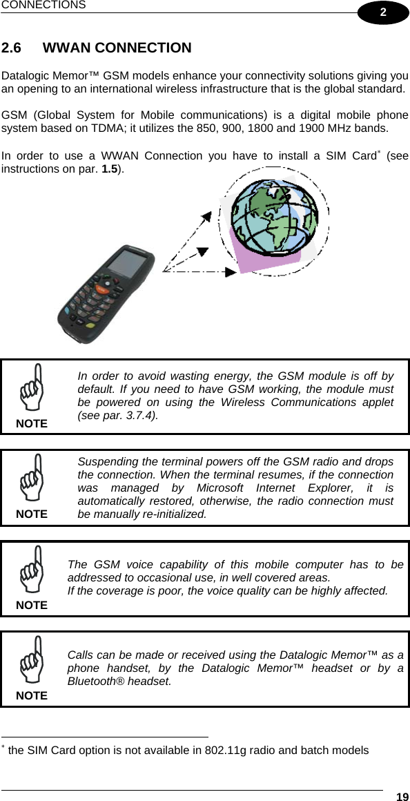 CONNECTIONS  19 2 2.6 WWAN CONNECTION  Datalogic Memor™ GSM models enhance your connectivity solutions giving you an opening to an international wireless infrastructure that is the global standard.  GSM (Global System for Mobile communications) is a digital mobile phone system based on TDMA; it utilizes the 850, 900, 1800 and 1900 MHz bands.  In order to use a WWAN Connection you have to install a SIM Card∗ (see instructions on par. 1.5).          NOTE In order to avoid wasting energy, the GSM module is off by default. If you need to have GSM working, the module must be powered on using the Wireless Communications applet (see par. 3.7.4).   NOTE Suspending the terminal powers off the GSM radio and drops the connection. When the terminal resumes, if the connection was managed by Microsoft Internet Explorer, it is automatically restored, otherwise, the radio connection must be manually re-initialized.   NOTE The GSM voice capability of this mobile computer has to be addressed to occasional use, in well covered areas. If the coverage is poor, the voice quality can be highly affected.   NOTE Calls can be made or received using the Datalogic Memor™ as a phone handset, by the Datalogic Memor™ headset or by a Bluetooth® headset.                                                                   ∗ the SIM Card option is not available in 802.11g radio and batch models  