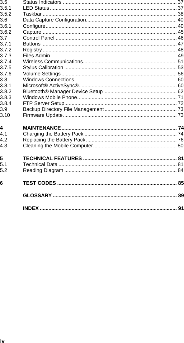 iv   3.5 Status Indicators ............................................................................... 37 3.5.1 LED Status ........................................................................................ 37 3.5.2 Taskbar ............................................................................................. 38 3.6 Data Capture Configuration............................................................... 40 3.6.1 Configure........................................................................................... 40 3.6.2 Capture.............................................................................................. 45 3.7 Control Panel .................................................................................... 46 3.7.1 Buttons .............................................................................................. 47 3.7.2 Registry ............................................................................................. 48 3.7.3 Files Admin ....................................................................................... 49 3.7.4 Wireless Communications................................................................. 51 3.7.5 Stylus Calibration .............................................................................. 53 3.7.6 Volume Settings................................................................................ 56 3.8 Windows Connections....................................................................... 60 3.8.1 Microsoft® ActiveSync®.................................................................... 60 3.8.2 Bluetooth® Manager Device Setup................................................... 62 3.8.3 Windows Mobile Phone..................................................................... 71 3.8.4 FTP Server Setup.............................................................................. 72 3.9 Backup Directory File Management.................................................. 73 3.10 Firmware Update............................................................................... 73 4 MAINTENANCE................................................................................ 74 4.1 Charging the Battery Pack ................................................................ 74 4.2 Replacing the Battery Pack............................................................... 76 4.3 Cleaning the Mobile Computer.......................................................... 80 5 TECHNICAL FEATURES ................................................................. 81 5.1 Technical Data .................................................................................. 81 5.2 Reading Diagram .............................................................................. 84 6 TEST CODES ................................................................................... 85 GLOSSARY ...................................................................................... 89 INDEX ............................................................................................... 91   