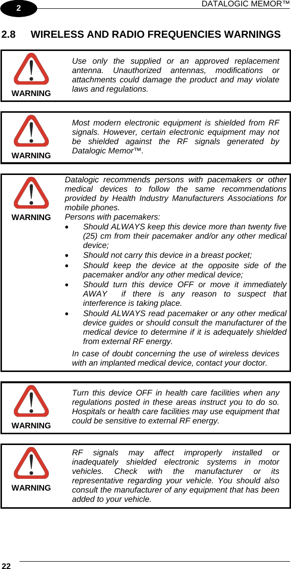 DATALOGIC MEMOR™ 22   1 2 2.8  WIRELESS AND RADIO FREQUENCIES WARNINGS   WARNING Use only the supplied or an approved replacement antenna. Unauthorized antennas, modifications or attachments could damage the product and may violate laws and regulations.   WARNING Most modern electronic equipment is shielded from RF signals. However, certain electronic equipment may not be shielded against the RF signals generated by Datalogic Memor™.   WARNING Datalogic recommends persons with pacemakers or other medical devices to follow the same recommendations provided by Health Industry Manufacturers Associations for mobile phones. Persons with pacemakers: •  Should ALWAYS keep this device more than twenty five (25) cm from their pacemaker and/or any other medical device; •  Should not carry this device in a breast pocket; •  Should keep the device at the opposite side of the pacemaker and/or any other medical device; •  Should turn this device OFF or move it immediately AWAY  if there is any reason to suspect that interference is taking place. •  Should ALWAYS read pacemaker or any other medical device guides or should consult the manufacturer of the medical device to determine if it is adequately shielded from external RF energy. In case of doubt concerning the use of wireless devices with an implanted medical device, contact your doctor.   WARNING Turn this device OFF in health care facilities when any regulations posted in these areas instruct you to do so. Hospitals or health care facilities may use equipment that could be sensitive to external RF energy.   WARNING RF signals may affect improperly installed or inadequately shielded electronic systems in motor vehicles. Check with the manufacturer or its representative regarding your vehicle. You should also consult the manufacturer of any equipment that has been added to your vehicle.  