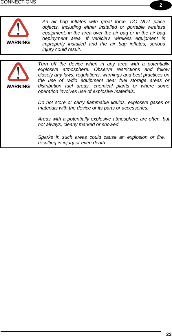 CONNECTIONS  23 2  WARNING An air bag inflates with great force. DO NOT place objects, including either installed or portable wireless equipment, in the area over the air bag or in the air bag deployment area. If vehicle’s wireless equipment is improperly installed and the air bag inflates, serious injury could result.   WARNING Turn off the device when in any area with a potentially explosive atmosphere. Observe restrictions and follow closely any laws, regulations, warnings and best practices on the use of radio equipment near fuel storage areas or distribution fuel areas, chemical plants or where some operation involves use of explosive materials.  Do not store or carry flammable liquids, explosive gases or materials with the device or its parts or accessories.  Areas with a potentially explosive atmosphere are often, but not always, clearly marked or showed.  Sparks in such areas could cause an explosion or fire, resulting in injury or even death.     