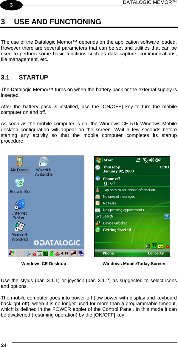 DATALOGIC MEMOR™ 24   1 3 3  USE AND FUNCTIONING   The use of the Datalogic Memor™ depends on the application software loaded. However there are several parameters that can be set and utilities that can be used to perform some basic functions such as data capture, communications, file management, etc.   3.1 STARTUP  The Datalogic Memor™ turns on when the battery pack or the external supply is inserted.  After the battery pack is installed, use the [ON/OFF] key to turn the mobile computer on and off.  As soon as the mobile computer is on, the Windows CE 5.0/ Windows Mobile desktop configuration will appear on the screen. Wait a few seconds before starting any activity so that the mobile computer completes its startup procedure.      Windows CE Desktop  Windows MobileToday Screen   Use the stylus (par. 3.1.1) or joystick (par. 3.1.2) as suggested to select icons and options.  The mobile computer goes into power-off (low power with display and keyboard backlight off), when it is no longer used for more than a programmable timeout, which is defined in the POWER applet of the Control Panel. In this mode it can be awakened (resuming operation) by the [ON/OFF] key.  