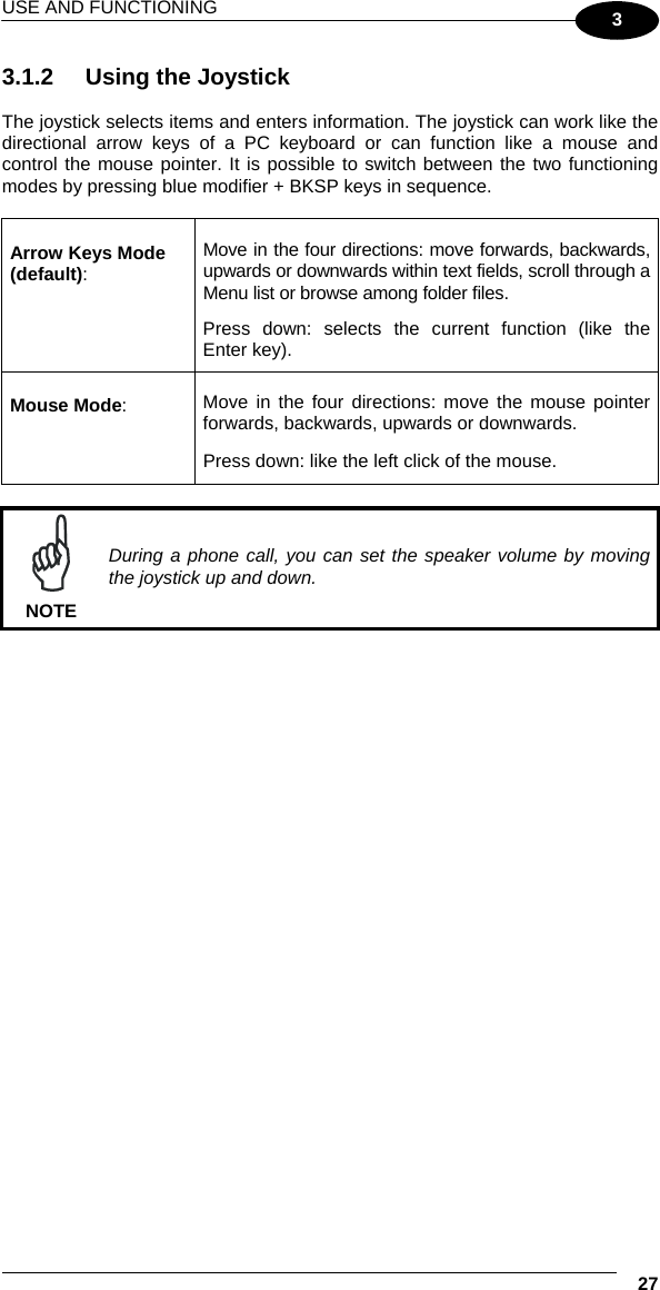 USE AND FUNCTIONING  27 3 3.1.2  Using the Joystick  The joystick selects items and enters information. The joystick can work like the directional arrow keys of a PC keyboard or can function like a mouse and control the mouse pointer. It is possible to switch between the two functioning modes by pressing blue modifier + BKSP keys in sequence.  Arrow Keys Mode (default): Move in the four directions: move forwards, backwards, upwards or downwards within text fields, scroll through a Menu list or browse among folder files.  Press down: selects the current function (like the Enter key). Mouse Mode:  Move in the four directions: move the mouse pointer forwards, backwards, upwards or downwards.   Press down: like the left click of the mouse.   NOTE During a phone call, you can set the speaker volume by moving the joystick up and down.   