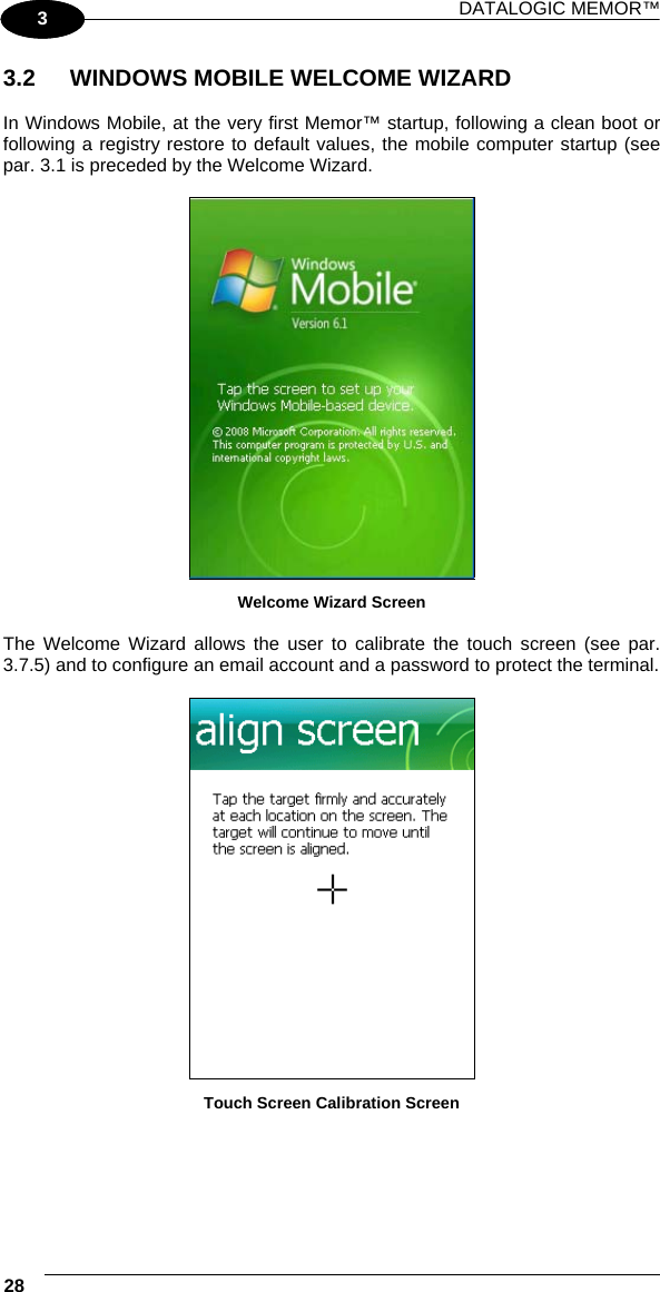 DATALOGIC MEMOR™ 28   1 3 3.2  WINDOWS MOBILE WELCOME WIZARD  In Windows Mobile, at the very first Memor™ startup, following a clean boot or following a registry restore to default values, the mobile computer startup (see par. 3.1 is preceded by the Welcome Wizard.   Welcome Wizard Screen  The Welcome Wizard allows the user to calibrate the touch screen (see par. 3.7.5) and to configure an email account and a password to protect the terminal.   Touch Screen Calibration Screen 