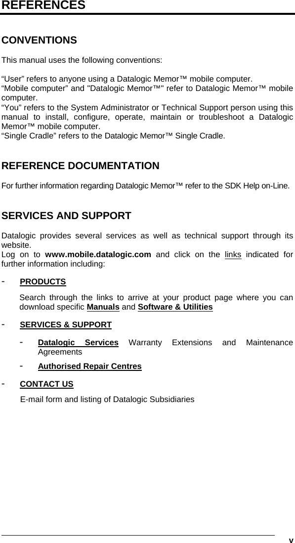   v REFERENCES   CONVENTIONS  This manual uses the following conventions:  “User” refers to anyone using a Datalogic Memor™ mobile computer. “Mobile computer” and &quot;Datalogic Memor™&quot; refer to Datalogic Memor™ mobile computer. “You” refers to the System Administrator or Technical Support person using this manual to install, configure, operate, maintain or troubleshoot a Datalogic Memor™ mobile computer. “Single Cradle” refers to the Datalogic Memor™ Single Cradle.   REFERENCE DOCUMENTATION  For further information regarding Datalogic Memor™ refer to the SDK Help on-Line.   SERVICES AND SUPPORT  Datalogic provides several services as well as technical support through its website. Log on to www.mobile.datalogic.com and click on the links indicated for further information including: -  PRODUCTS Search through the links to arrive at your product page where you can download specific Manuals and Software &amp; Utilities -  SERVICES &amp; SUPPORT -  Datalogic Services Warranty Extensions and Maintenance Agreements -  Authorised Repair Centres -  CONTACT US E-mail form and listing of Datalogic Subsidiaries 