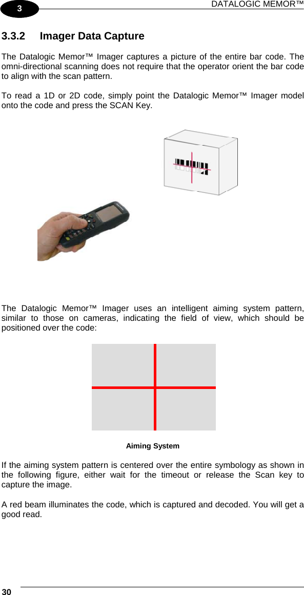 DATALOGIC MEMOR™ 30   1 3 3.3.2  Imager Data Capture  The Datalogic Memor™ Imager captures a picture of the entire bar code. The omni-directional scanning does not require that the operator orient the bar code to align with the scan pattern.  To read a 1D or 2D code, simply point the Datalogic Memor™ Imager model onto the code and press the SCAN Key.      The Datalogic Memor™ Imager uses an intelligent aiming system pattern, similar to those on cameras, indicating the field of view, which should be positioned over the code:   Aiming System  If the aiming system pattern is centered over the entire symbology as shown in the following figure, either wait for the timeout or release the Scan key to capture the image.  A red beam illuminates the code, which is captured and decoded. You will get a good read. 