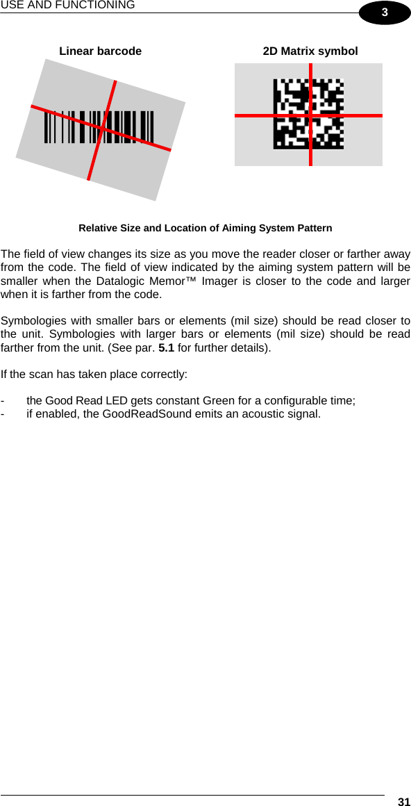 USE AND FUNCTIONING  31 3  Linear barcode  2D Matrix symbol ÌBX3ÉÎ  Relative Size and Location of Aiming System Pattern  The field of view changes its size as you move the reader closer or farther away from the code. The field of view indicated by the aiming system pattern will be smaller when the Datalogic Memor™ Imager is closer to the code and larger when it is farther from the code.  Symbologies with smaller bars or elements (mil size) should be read closer to the unit. Symbologies with larger bars or elements (mil size) should be read farther from the unit. (See par. 5.1 for further details).  If the scan has taken place correctly:  -  the Good Read LED gets constant Green for a configurable time; -  if enabled, the GoodReadSound emits an acoustic signal.  