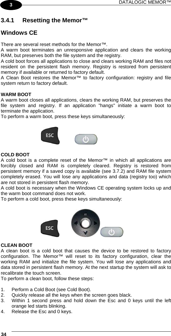 DATALOGIC MEMOR™ 34   1 3 3.4.1  Resetting the Memor™  Windows CE  There are several reset methods for the Memor™. A warm boot terminates an unresponsive application and clears the working RAM, but preserves both the file system and the registry. A cold boot forces all applications to close and clears working RAM and files not resident on the persistent flash memory. Registry is restored from persistent memory if available or returned to factory default.  A Clean Boot restores the Memor™ to factory configuration: registry and file system return to factory default.  WARM BOOT A warm boot closes all applications, clears the working RAM, but preserves the file system and registry. If an application &quot;hangs&quot; initiate a warm boot to terminate the application. To perform a warm boot, press these keys simultaneously:      COLD BOOT A cold boot is a complete reset of the Memor™ in which all applications are forcibly closed and RAM is completely cleared. Registry is restored from persistent memory if a saved copy is available (see 3.7.2) and RAM file system completely erased. You will lose any applications and data (registry too) which are not stored in persistent flash memory. A cold boot is necessary when the Windows CE operating system locks up and the warm boot command does not work. To perform a cold boot, press these keys simultaneously:        CLEAN BOOT A clean boot is a cold boot that causes the device to be restored to factory configuration. The Memor™ will reset to its factory configuration, clear the working RAM and initialize the file system. You will lose any applications and data stored in persistent flash memory. At the next startup the system will ask to recalibrate the touch screen. To perform a clean boot, follow these steps:  1.  Perform a Cold Boot (see Cold Boot). 2.  Quickly release all the keys when the screen goes black.  3.  Within 1 second press and hold down the Esc and 0 keys until the left orange led starts blinking.  4.  Release the Esc and 0 keys.  