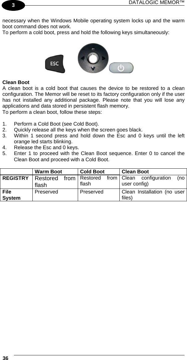 DATALOGIC MEMOR™ 36   1 3 necessary when the Windows Mobile operating system locks up and the warm boot command does not work. To perform a cold boot, press and hold the following keys simultaneously:        Clean Boot A clean boot is a cold boot that causes the device to be restored to a clean configuration. The Memor will be reset to its factory configuration only if the user has not installed any additional package. Please note that you will lose any applications and data stored in persistent flash memory. To perform a clean boot, follow these steps:  1.  Perform a Cold Boot (see Cold Boot). 2.  Quickly release all the keys when the screen goes black.  3.  Within 1 second press and hold down the Esc and 0 keys until the left orange led starts blinking.  4.  Release the Esc and 0 keys.  5.  Enter 1 to proceed with the Clean Boot sequence. Enter 0 to cancel the Clean Boot and proceed with a Cold Boot.   Warm Boot  Cold Boot  Clean Boot REGISTRY  Restored from flash Restored from flash  Clean configuration (no user config) File System  Preserved Preserved Clean Installation (no user files)  
