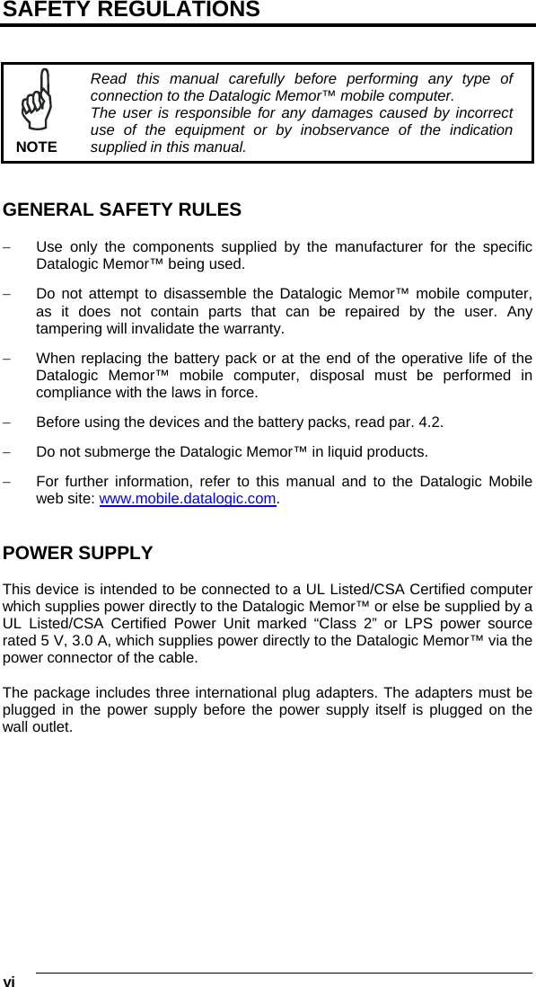  vi   SAFETY REGULATIONS    NOTE Read this manual carefully before performing any type of connection to the Datalogic Memor™ mobile computer. The user is responsible for any damages caused by incorrect use of the equipment or by inobservance of the indication supplied in this manual.   GENERAL SAFETY RULES  −  Use only the components supplied by the manufacturer for the specific Datalogic Memor™ being used. −  Do not attempt to disassemble the Datalogic Memor™ mobile computer, as it does not contain parts that can be repaired by the user. Any tampering will invalidate the warranty. −  When replacing the battery pack or at the end of the operative life of the Datalogic Memor™ mobile computer, disposal must be performed in compliance with the laws in force.  −  Before using the devices and the battery packs, read par. 4.2. −  Do not submerge the Datalogic Memor™ in liquid products. −  For further information, refer to this manual and to the Datalogic Mobile web site: www.mobile.datalogic.com.   POWER SUPPLY  This device is intended to be connected to a UL Listed/CSA Certified computer which supplies power directly to the Datalogic Memor™ or else be supplied by a UL Listed/CSA Certified Power Unit marked “Class 2” or LPS power source rated 5 V, 3.0 A, which supplies power directly to the Datalogic Memor™ via the power connector of the cable.  The package includes three international plug adapters. The adapters must be plugged in the power supply before the power supply itself is plugged on the wall outlet. 