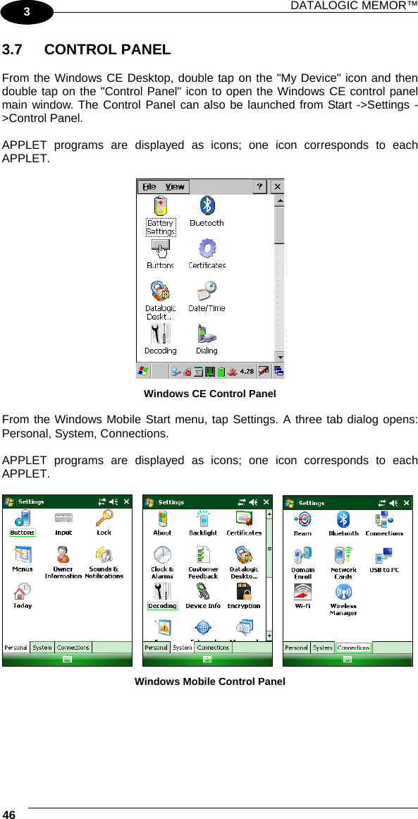 DATALOGIC MEMOR™ 46   1 3 3.7 CONTROL PANEL  From the Windows CE Desktop, double tap on the &quot;My Device&quot; icon and then double tap on the &quot;Control Panel&quot; icon to open the Windows CE control panel main window. The Control Panel can also be launched from Start -&gt;Settings -&gt;Control Panel.  APPLET programs are displayed as icons; one icon corresponds to each APPLET.   Windows CE Control Panel  From the Windows Mobile Start menu, tap Settings. A three tab dialog opens: Personal, System, Connections.  APPLET programs are displayed as icons; one icon corresponds to each APPLET.           Windows Mobile Control Panel   