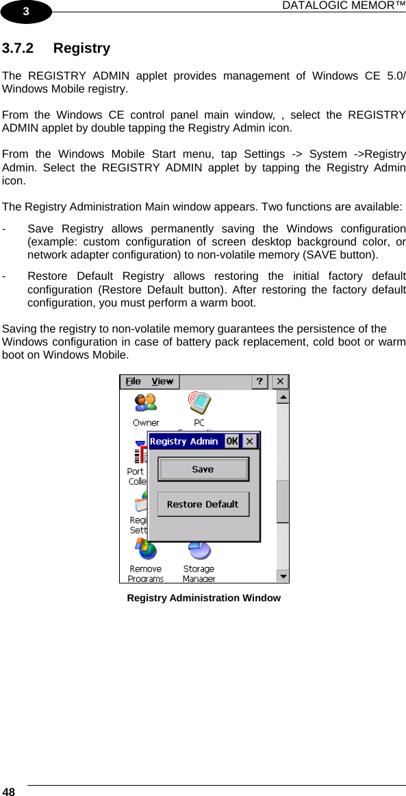 DATALOGIC MEMOR™ 48   1 3 3.7.2 Registry  The REGISTRY ADMIN applet provides management of Windows CE 5.0/ Windows Mobile registry.  From the Windows CE control panel main window, , select the REGISTRY ADMIN applet by double tapping the Registry Admin icon.  From the Windows Mobile Start menu, tap Settings -&gt; System -&gt;Registry Admin. Select the REGISTRY ADMIN applet by tapping the Registry Admin icon.  The Registry Administration Main window appears. Two functions are available: -  Save Registry allows permanently saving the Windows configuration (example: custom configuration of screen desktop background color, or network adapter configuration) to non-volatile memory (SAVE button). -  Restore Default Registry allows restoring the initial factory default configuration (Restore Default button). After restoring the factory default configuration, you must perform a warm boot.  Saving the registry to non-volatile memory guarantees the persistence of the Windows configuration in case of battery pack replacement, cold boot or warm boot on Windows Mobile.   Registry Administration Window  