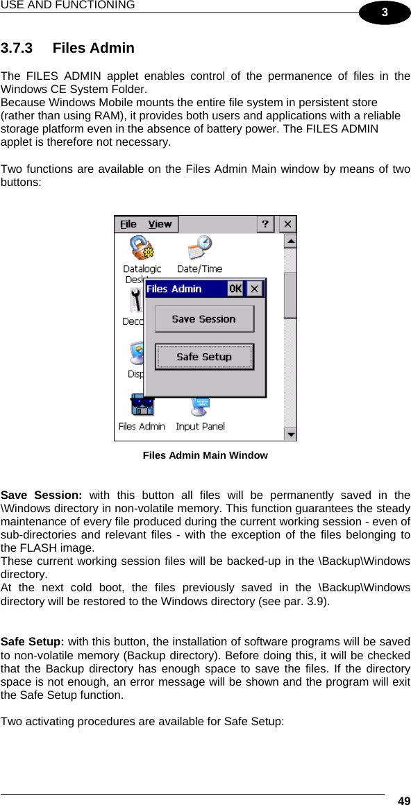 USE AND FUNCTIONING  49 3 3.7.3 Files Admin  The FILES ADMIN applet enables control of the permanence of files in the Windows CE System Folder.  Because Windows Mobile mounts the entire file system in persistent store (rather than using RAM), it provides both users and applications with a reliable storage platform even in the absence of battery power. The FILES ADMIN applet is therefore not necessary.  Two functions are available on the Files Admin Main window by means of two buttons:    Files Admin Main Window   Save Session: with this button all files will be permanently saved in the \Windows directory in non-volatile memory. This function guarantees the steady maintenance of every file produced during the current working session - even of sub-directories and relevant files - with the exception of the files belonging to the FLASH image. These current working session files will be backed-up in the \Backup\Windows directory. At the next cold boot, the files previously saved in the \Backup\Windows directory will be restored to the Windows directory (see par. 3.9).   Safe Setup: with this button, the installation of software programs will be saved to non-volatile memory (Backup directory). Before doing this, it will be checked that the Backup directory has enough space to save the files. If the directory space is not enough, an error message will be shown and the program will exit the Safe Setup function.  Two activating procedures are available for Safe Setup:  