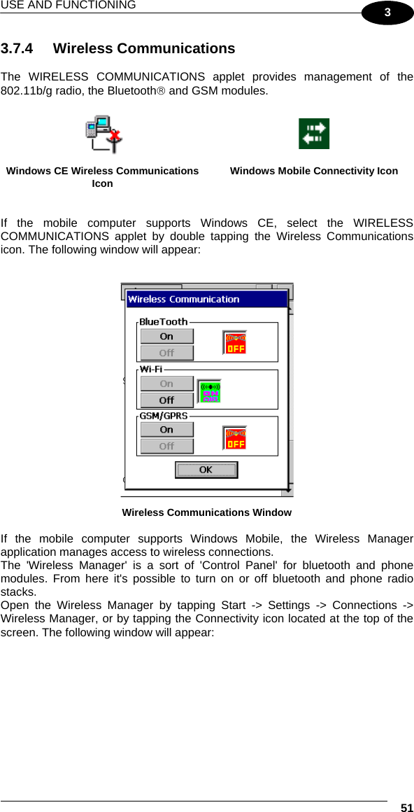 USE AND FUNCTIONING  51 3 3.7.4 Wireless Communications  The WIRELESS COMMUNICATIONS applet provides management of the 802.11b/g radio, the Bluetooth® and GSM modules.    Windows CE Wireless Communications Icon  Windows Mobile Connectivity Icon   If the mobile computer supports Windows CE, select the WIRELESS COMMUNICATIONS applet by double tapping the Wireless Communications icon. The following window will appear:    Wireless Communications Window  If the mobile computer supports Windows Mobile, the Wireless Manager application manages access to wireless connections. The &apos;Wireless Manager&apos; is a sort of &apos;Control Panel&apos; for bluetooth and phone modules. From here it&apos;s possible to turn on or off bluetooth and phone radio stacks. Open the Wireless Manager by tapping Start -&gt; Settings -&gt; Connections -&gt; Wireless Manager, or by tapping the Connectivity icon located at the top of the screen. The following window will appear:  