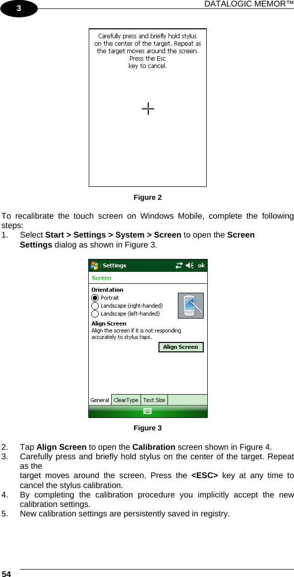 DATALOGIC MEMOR™ 54   1 3  Figure 2  To recalibrate the touch screen on Windows Mobile, complete the following steps: 1. Select Start &gt; Settings &gt; System &gt; Screen to open the Screen  Settings dialog as shown in Figure 3.   Figure 3  2. Tap Align Screen to open the Calibration screen shown in Figure 4. 3.  Carefully press and briefly hold stylus on the center of the target. Repeat as the target moves around the screen. Press the &lt;ESC&gt; key at any time to cancel the stylus calibration. 4.  By completing the calibration procedure you implicitly accept the new calibration settings. 5.  New calibration settings are persistently saved in registry.  