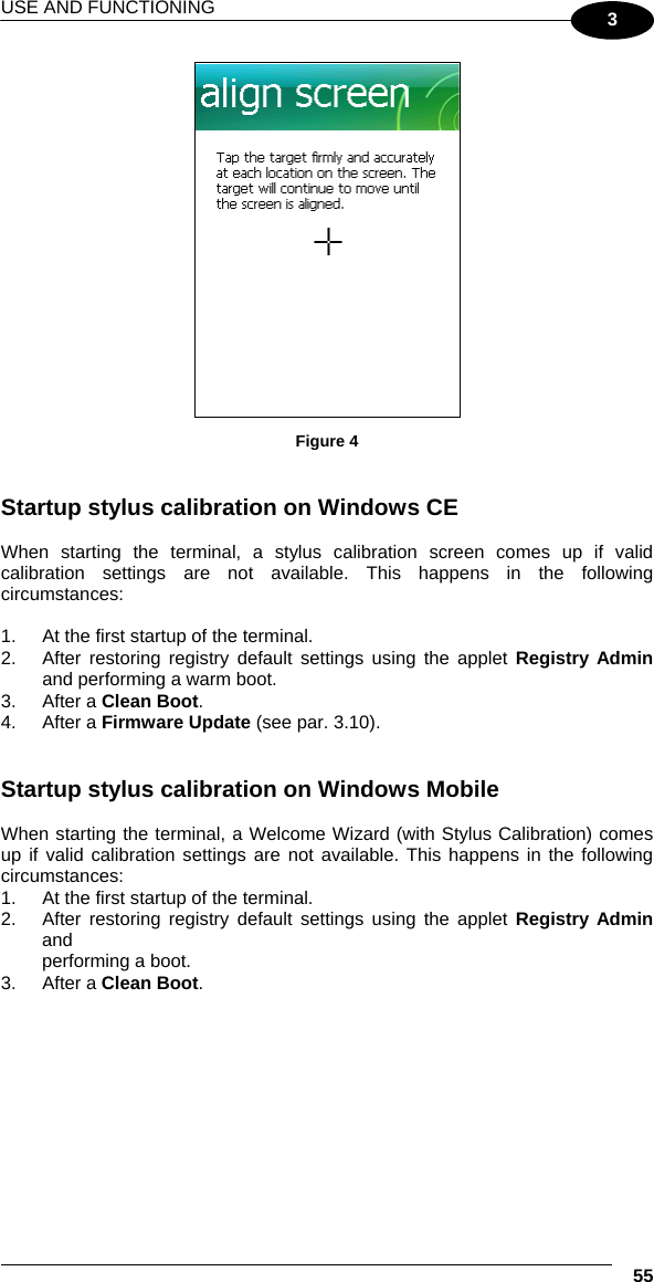 USE AND FUNCTIONING  55 3  Figure 4   Startup stylus calibration on Windows CE  When starting the terminal, a stylus calibration screen comes up if valid calibration settings are not available. This happens in the following circumstances:  1.  At the first startup of the terminal. 2.  After restoring registry default settings using the applet Registry Admin and performing a warm boot. 3. After a Clean Boot. 4. After a Firmware Update (see par. 3.10).    Startup stylus calibration on Windows Mobile  When starting the terminal, a Welcome Wizard (with Stylus Calibration) comes up if valid calibration settings are not available. This happens in the following circumstances: 1.  At the first startup of the terminal. 2.  After restoring registry default settings using the applet Registry Admin and performing a boot. 3. After a Clean Boot. 