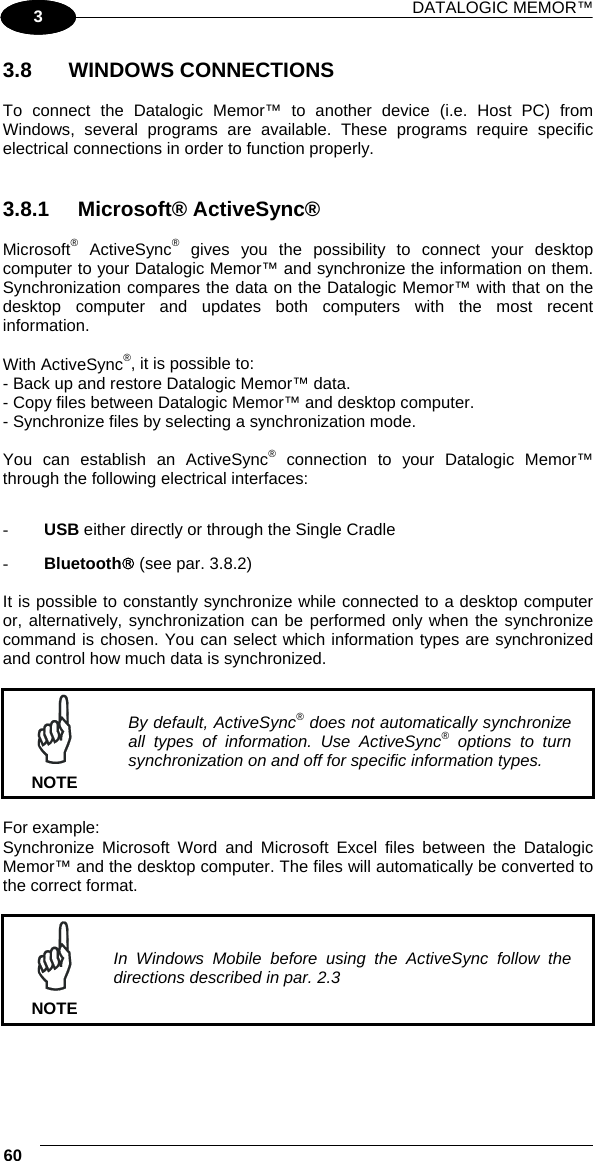 DATALOGIC MEMOR™ 60   1 3 3.8   WINDOWS CONNECTIONS  To connect the Datalogic Memor™ to another device (i.e. Host PC) from Windows, several programs are available. These programs require specific electrical connections in order to function properly.    3.8.1 Microsoft® ActiveSync®  Microsoft® ActiveSync® gives you the possibility to connect your desktop computer to your Datalogic Memor™ and synchronize the information on them. Synchronization compares the data on the Datalogic Memor™ with that on the desktop computer and updates both computers with the most recent information.  With ActiveSync®, it is possible to: - Back up and restore Datalogic Memor™ data. - Copy files between Datalogic Memor™ and desktop computer. - Synchronize files by selecting a synchronization mode.  You can establish an ActiveSync® connection to your Datalogic Memor™ through the following electrical interfaces:  -  USB either directly or through the Single Cradle -  Bluetooth® (see par. 3.8.2)  It is possible to constantly synchronize while connected to a desktop computer or, alternatively, synchronization can be performed only when the synchronize command is chosen. You can select which information types are synchronized and control how much data is synchronized.   NOTE By default, ActiveSync® does not automatically synchronize all types of information. Use ActiveSync® options to turn synchronization on and off for specific information types.  For example: Synchronize Microsoft Word and Microsoft Excel files between the Datalogic Memor™ and the desktop computer. The files will automatically be converted to the correct format.   NOTE In Windows Mobile before using the ActiveSync follow the directions described in par. 2.3   