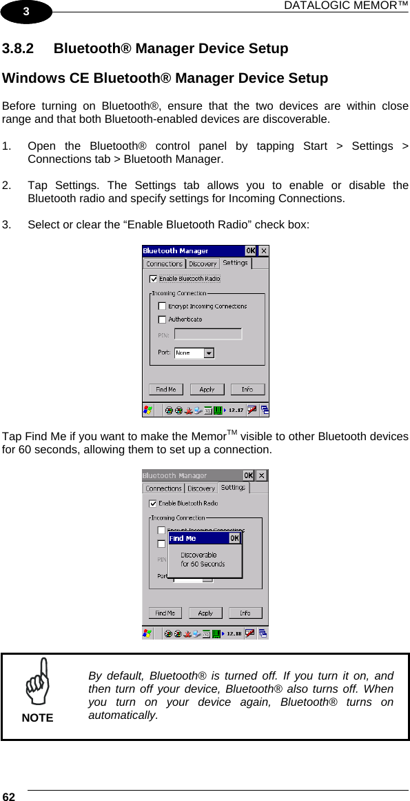 DATALOGIC MEMOR™ 62   1 3 3.8.2  Bluetooth® Manager Device Setup  Windows CE Bluetooth® Manager Device Setup  Before turning on Bluetooth®, ensure that the two devices are within close range and that both Bluetooth-enabled devices are discoverable.  1.  Open the Bluetooth® control panel by tapping Start &gt; Settings &gt; Connections tab &gt; Bluetooth Manager.  2.  Tap Settings. The Settings tab allows you to enable or disable the Bluetooth radio and specify settings for Incoming Connections.  3.  Select or clear the “Enable Bluetooth Radio” check box:    Tap Find Me if you want to make the MemorTM visible to other Bluetooth devices for 60 seconds, allowing them to set up a connection.     NOTE By default, Bluetooth® is turned off. If you turn it on, and then turn off your device, Bluetooth® also turns off. When you turn on your device again, Bluetooth® turns on automatically.  
