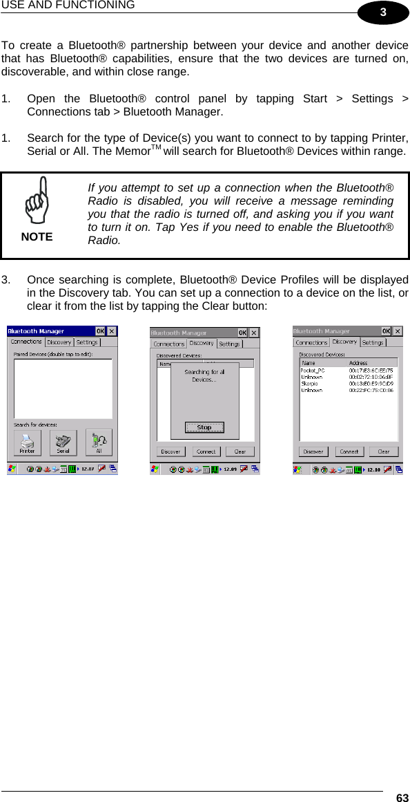 USE AND FUNCTIONING  63 3 To create a Bluetooth® partnership between your device and another device that has Bluetooth® capabilities, ensure that the two devices are turned on, discoverable, and within close range.  1.  Open the Bluetooth® control panel by tapping Start &gt; Settings &gt; Connections tab &gt; Bluetooth Manager.   1.  Search for the type of Device(s) you want to connect to by tapping Printer, Serial or All. The MemorTM will search for Bluetooth® Devices within range.   NOTE If you attempt to set up a connection when the Bluetooth® Radio is disabled, you will receive a message reminding you that the radio is turned off, and asking you if you want to turn it on. Tap Yes if you need to enable the Bluetooth® Radio.  3.  Once searching is complete, Bluetooth® Device Profiles will be displayed in the Discovery tab. You can set up a connection to a device on the list, or clear it from the list by tapping the Clear button:          