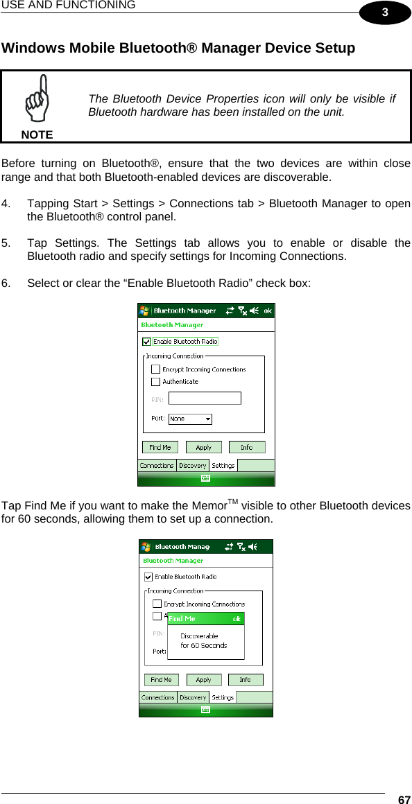 USE AND FUNCTIONING  67 3 Windows Mobile Bluetooth® Manager Device Setup   NOTE The Bluetooth Device Properties icon will only be visible if Bluetooth hardware has been installed on the unit.  Before turning on Bluetooth®, ensure that the two devices are within close range and that both Bluetooth-enabled devices are discoverable.  4.  Tapping Start &gt; Settings &gt; Connections tab &gt; Bluetooth Manager to open the Bluetooth® control panel.   5.  Tap Settings. The Settings tab allows you to enable or disable the Bluetooth radio and specify settings for Incoming Connections.  6.  Select or clear the “Enable Bluetooth Radio” check box:    Tap Find Me if you want to make the MemorTM visible to other Bluetooth devices for 60 seconds, allowing them to set up a connection.    