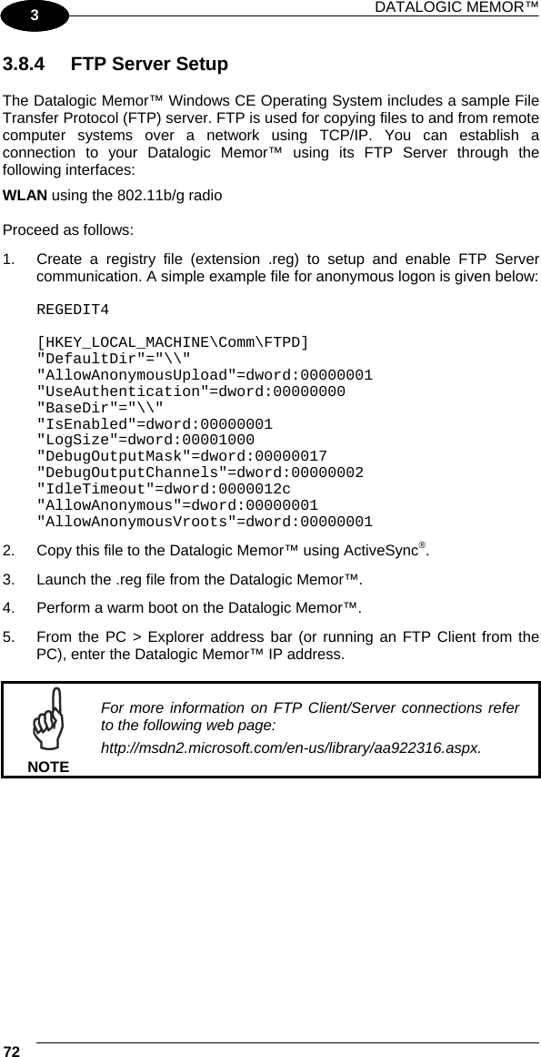 DATALOGIC MEMOR™ 72   1 3 3.8.4  FTP Server Setup  The Datalogic Memor™ Windows CE Operating System includes a sample File Transfer Protocol (FTP) server. FTP is used for copying files to and from remote computer systems over a network using TCP/IP. You can establish a connection to your Datalogic Memor™ using its FTP Server through the following interfaces: WLAN using the 802.11b/g radio  Proceed as follows: 1.  Create a registry file (extension .reg) to setup and enable FTP Server communication. A simple example file for anonymous logon is given below:  REGEDIT4  [HKEY_LOCAL_MACHINE\Comm\FTPD] &quot;DefaultDir&quot;=&quot;\\&quot; &quot;AllowAnonymousUpload&quot;=dword:00000001 &quot;UseAuthentication&quot;=dword:00000000 &quot;BaseDir&quot;=&quot;\\&quot; &quot;IsEnabled&quot;=dword:00000001 &quot;LogSize&quot;=dword:00001000 &quot;DebugOutputMask&quot;=dword:00000017 &quot;DebugOutputChannels&quot;=dword:00000002 &quot;IdleTimeout&quot;=dword:0000012c &quot;AllowAnonymous&quot;=dword:00000001 &quot;AllowAnonymousVroots&quot;=dword:00000001 2.  Copy this file to the Datalogic Memor™ using ActiveSync®. 3.  Launch the .reg file from the Datalogic Memor™. 4.  Perform a warm boot on the Datalogic Memor™. 5.  From the PC &gt; Explorer address bar (or running an FTP Client from the PC), enter the Datalogic Memor™ IP address.   NOTE For more information on FTP Client/Server connections refer to the following web page: http://msdn2.microsoft.com/en-us/library/aa922316.aspx.    