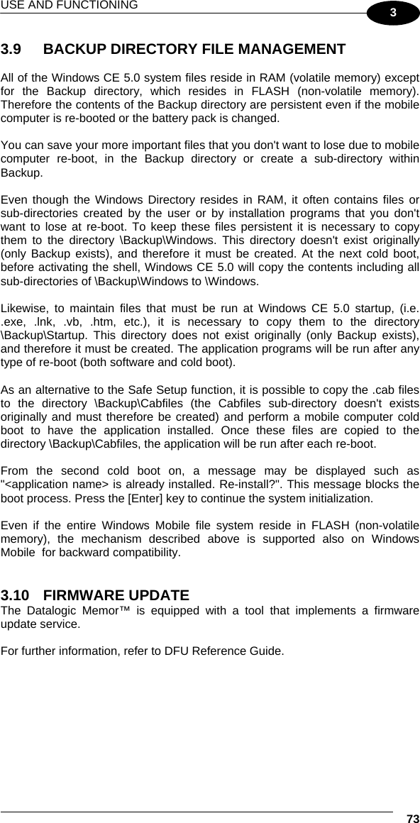 USE AND FUNCTIONING  73 3 3.9  BACKUP DIRECTORY FILE MANAGEMENT  All of the Windows CE 5.0 system files reside in RAM (volatile memory) except for the Backup directory, which resides in FLASH (non-volatile memory). Therefore the contents of the Backup directory are persistent even if the mobile computer is re-booted or the battery pack is changed.  You can save your more important files that you don&apos;t want to lose due to mobile computer re-boot, in the Backup directory or create a sub-directory within Backup.  Even though the Windows Directory resides in RAM, it often contains files or sub-directories created by the user or by installation programs that you don&apos;t want to lose at re-boot. To keep these files persistent it is necessary to copy them to the directory \Backup\Windows. This directory doesn&apos;t exist originally (only Backup exists), and therefore it must be created. At the next cold boot, before activating the shell, Windows CE 5.0 will copy the contents including all sub-directories of \Backup\Windows to \Windows.  Likewise, to maintain files that must be run at Windows CE 5.0 startup, (i.e. .exe, .lnk, .vb, .htm, etc.), it is necessary to copy them to the directory \Backup\Startup. This directory does not exist originally (only Backup exists), and therefore it must be created. The application programs will be run after any type of re-boot (both software and cold boot).  As an alternative to the Safe Setup function, it is possible to copy the .cab files to the directory \Backup\Cabfiles (the Cabfiles sub-directory doesn&apos;t exists originally and must therefore be created) and perform a mobile computer cold boot to have the application installed. Once these files are copied to the directory \Backup\Cabfiles, the application will be run after each re-boot.  From the second cold boot on, a message may be displayed such as &quot;&lt;application name&gt; is already installed. Re-install?&quot;. This message blocks the boot process. Press the [Enter] key to continue the system initialization.  Even if the entire Windows Mobile file system reside in FLASH (non-volatile memory), the mechanism described above is supported also on Windows Mobile  for backward compatibility.   3.10  FIRMWARE UPDATE  The Datalogic Memor™ is equipped with a tool that implements a firmware update service.   For further information, refer to DFU Reference Guide.     