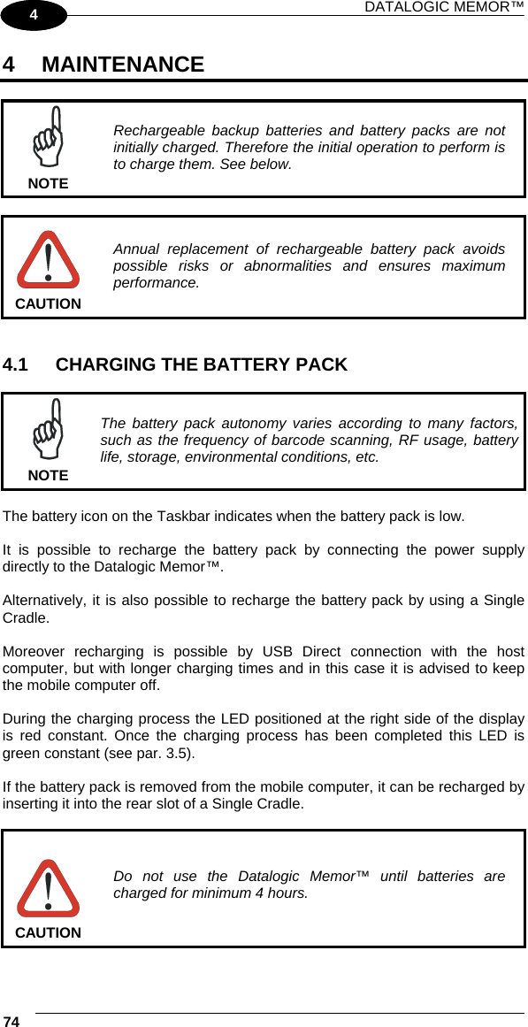 DATALOGIC MEMOR™ 74   1 4 4 MAINTENANCE   NOTE Rechargeable backup batteries and battery packs are not initially charged. Therefore the initial operation to perform is to charge them. See below.   CAUTION Annual replacement of rechargeable battery pack avoids possible risks or abnormalities and ensures maximum performance.   4.1  CHARGING THE BATTERY PACK   NOTE The battery pack autonomy varies according to many factors, such as the frequency of barcode scanning, RF usage, battery life, storage, environmental conditions, etc.  The battery icon on the Taskbar indicates when the battery pack is low.  It is possible to recharge the battery pack by connecting the power supply directly to the Datalogic Memor™.  Alternatively, it is also possible to recharge the battery pack by using a Single Cradle.  Moreover recharging is possible by USB Direct connection with the host computer, but with longer charging times and in this case it is advised to keep the mobile computer off.  During the charging process the LED positioned at the right side of the display is red constant. Once the charging process has been completed this LED is green constant (see par. 3.5).  If the battery pack is removed from the mobile computer, it can be recharged by inserting it into the rear slot of a Single Cradle.   CAUTION Do not use the Datalogic Memor™ until batteries are charged for minimum 4 hours.  