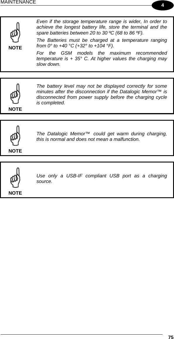 MAINTENANCE  75 4  NOTE Even if the storage temperature range is wider, In order to achieve the longest battery life, store the terminal and the spare batteries between 20 to 30 ºC (68 to 86 ºF). The Batteries must be charged at a temperature ranging from 0° to +40 °C (+32° to +104 °F). For the GSM models the maximum recommended temperature is + 35° C. At higher values the charging may slow down.   NOTE The battery level may not be displayed correctly for some minutes after the disconnection if the Datalogic Memor™ is disconnected from power supply before the charging cycle is completed.   NOTE The Datalogic Memor™ could get warm during charging, this is normal and does not mean a malfunction.    NOTE Use only a USB-IF compliant USB port as a charging source.  