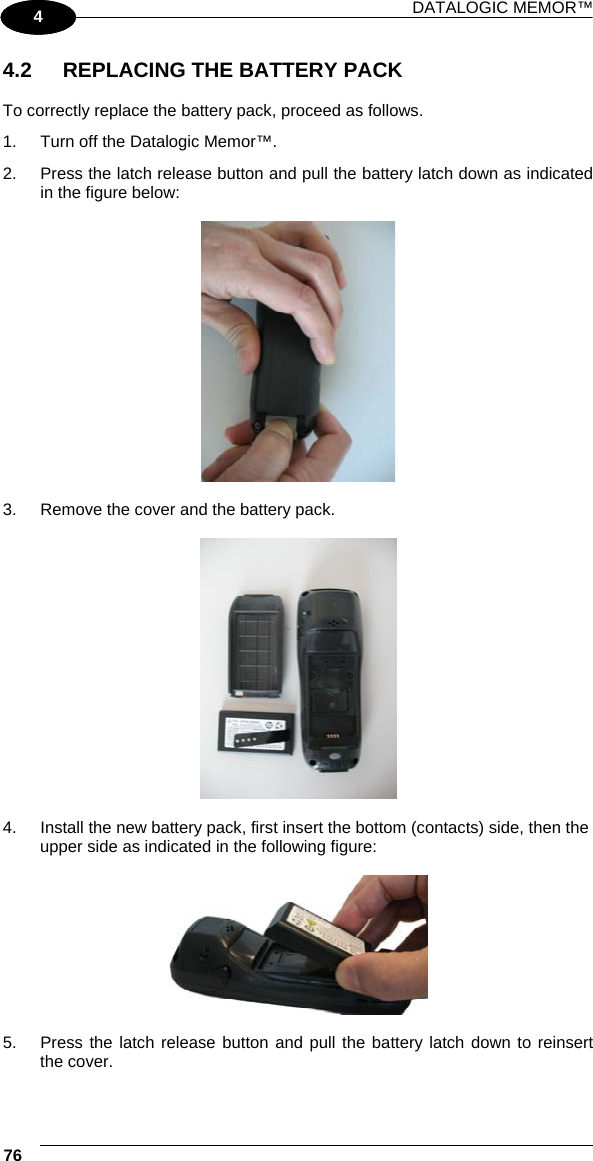 DATALOGIC MEMOR™ 76   1 4 4.2  REPLACING THE BATTERY PACK  To correctly replace the battery pack, proceed as follows. 1.  Turn off the Datalogic Memor™. 2.  Press the latch release button and pull the battery latch down as indicated in the figure below:    3.  Remove the cover and the battery pack.    4.  Install the new battery pack, first insert the bottom (contacts) side, then the upper side as indicated in the following figure:    5.  Press the latch release button and pull the battery latch down to reinsert the cover. 