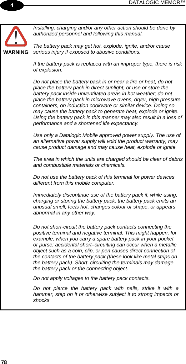 DATALOGIC MEMOR™ 78   1 4   WARNING Installing, charging and/or any other action should be done by authorized personnel and following this manual.  The battery pack may get hot, explode, ignite, and/or cause serious injury if exposed to abusive conditions.  If the battery pack is replaced with an improper type, there is risk of explosion.  Do not place the battery pack in or near a fire or heat; do not place the battery pack in direct sunlight, or use or store the battery pack inside unventilated areas in hot weather; do not place the battery pack in microwave ovens, dryer, high pressure containers, on induction cookware or similar device. Doing so may cause the battery pack to generate heat, explode or ignite. Using the battery pack in this manner may also result in a loss of performance and a shortened life expectancy.  Use only a Datalogic Mobile approved power supply. The use of an alternative power supply will void the product warranty, may cause product damage and may cause heat, explode or ignite.  The area in which the units are charged should be clear of debris and combustible materials or chemicals.  Do not use the battery pack of this terminal for power devices different from this mobile computer.  Immediately discontinue use of the battery pack if, while using, charging or storing the battery pack, the battery pack emits an unusual smell, feels hot, changes colour or shape, or appears abnormal in any other way.  Do not short-circuit the battery pack contacts connecting the positive terminal and negative terminal. This might happen, for example, when you carry a spare battery pack in your pocket or purse; accidental short–circuiting can occur when a metallic object such as a coin, clip, or pen causes direct connection of the contacts of the battery pack (these look like metal strips on the battery pack). Short–circuiting the terminals may damage the battery pack or the connecting object. Do not apply voltages to the battery pack contacts. Do not pierce the battery pack with nails, strike it with a hammer, step on it or otherwise subject it to strong impacts or shocks.   