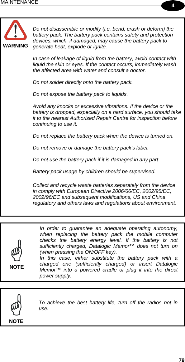 MAINTENANCE  79 4  WARNING Do not disassemble or modify (i.e. bend, crush or deform) the battery pack. The battery pack contains safety and protection devices, which, if damaged, may cause the battery pack to generate heat, explode or ignite.  In case of leakage of liquid from the battery, avoid contact with liquid the skin or eyes. If the contact occurs, immediately wash the affected area with water and consult a doctor.  Do not solder directly onto the battery pack.  Do not expose the battery pack to liquids.  Avoid any knocks or excessive vibrations. If the device or the battery is dropped, especially on a hard surface, you should take it to the nearest Authorised Repair Centre for inspection before continuing to use it.  Do not replace the battery pack when the device is turned on.  Do not remove or damage the battery pack’s label.  Do not use the battery pack if it is damaged in any part.  Battery pack usage by children should be supervised.  Collect and recycle waste batteries separately from the device in comply with European Directive 2006/66/EC, 2002/95/EC, 2002/96/EC and subsequent modifications, US and China regulatory and others laws and regulations about environment.   NOTE In order to guarantee an adequate operating autonomy, when replacing the battery pack the mobile computer checks the battery energy level. If the battery is not sufficiently charged, Datalogic Memor™ does not turn on (when pressing the ON/OFF key). In this case, either substitute the battery pack with a charged one (sufficiently charged) or insert Datalogic Memor™ into a powered cradle or plug it into the direct power supply.   NOTE To achieve the best battery life, turn off the radios not in use. 