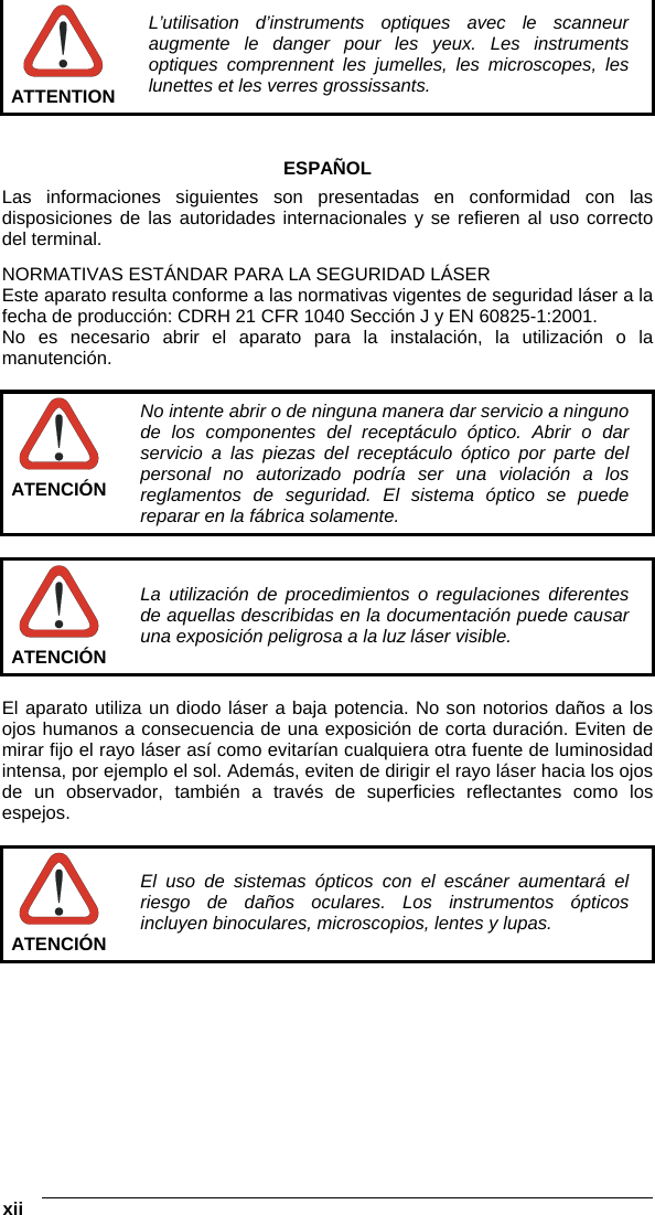  xii    ATTENTION L’utilisation d’instruments optiques avec le scanneur augmente le danger pour les yeux. Les instruments optiques comprennent les jumelles, les microscopes, les lunettes et les verres grossissants.   ESPAÑOL Las informaciones siguientes son presentadas en conformidad con las disposiciones de las autoridades internacionales y se refieren al uso correcto del terminal. NORMATIVAS ESTÁNDAR PARA LA SEGURIDAD LÁSER Este aparato resulta conforme a las normativas vigentes de seguridad láser a la fecha de producción: CDRH 21 CFR 1040 Sección J y EN 60825-1:2001. No es necesario abrir el aparato para la instalación, la utilización o la manutención.   ATENCIÓN No intente abrir o de ninguna manera dar servicio a ninguno de los componentes del receptáculo óptico. Abrir o dar servicio a las piezas del receptáculo óptico por parte del personal no autorizado podría ser una violación a los reglamentos de seguridad. El sistema óptico se puede reparar en la fábrica solamente.   ATENCIÓN La utilización de procedimientos o regulaciones diferentes de aquellas describidas en la documentación puede causar una exposición peligrosa a la luz láser visible.  El aparato utiliza un diodo láser a baja potencia. No son notorios daños a los ojos humanos a consecuencia de una exposición de corta duración. Eviten de mirar fijo el rayo láser así como evitarían cualquiera otra fuente de luminosidad intensa, por ejemplo el sol. Además, eviten de dirigir el rayo láser hacia los ojos de un observador, también a través de superficies reflectantes como los espejos.   ATENCIÓN El uso de sistemas ópticos con el escáner aumentará el riesgo de daños oculares. Los instrumentos ópticos incluyen binoculares, microscopios, lentes y lupas.   