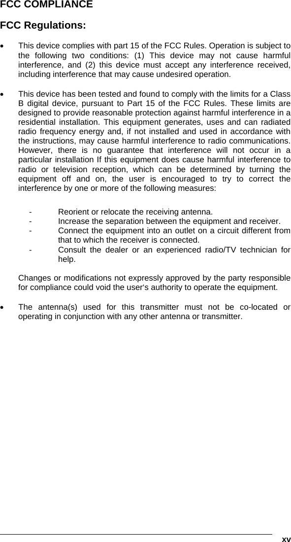   xv FCC COMPLIANCE  FCC Regulations:  •  This device complies with part 15 of the FCC Rules. Operation is subject to the following two conditions: (1) This device may not cause harmful interference, and (2) this device must accept any interference received, including interference that may cause undesired operation.  •  This device has been tested and found to comply with the limits for a Class B digital device, pursuant to Part 15 of the FCC Rules. These limits are designed to provide reasonable protection against harmful interference in a residential installation. This equipment generates, uses and can radiated radio frequency energy and, if not installed and used in accordance with the instructions, may cause harmful interference to radio communications. However, there is no guarantee that interference will not occur in a particular installation If this equipment does cause harmful interference to radio or television reception, which can be determined by turning the equipment off and on, the user is encouraged to try to correct the interference by one or more of the following measures:  -  Reorient or relocate the receiving antenna. -  Increase the separation between the equipment and receiver. -  Connect the equipment into an outlet on a circuit different from that to which the receiver is connected. -  Consult the dealer or an experienced radio/TV technician for help.  Changes or modifications not expressly approved by the party responsible for compliance could void the user‘s authority to operate the equipment.  •  The antenna(s) used for this transmitter must not be co-located or operating in conjunction with any other antenna or transmitter. 