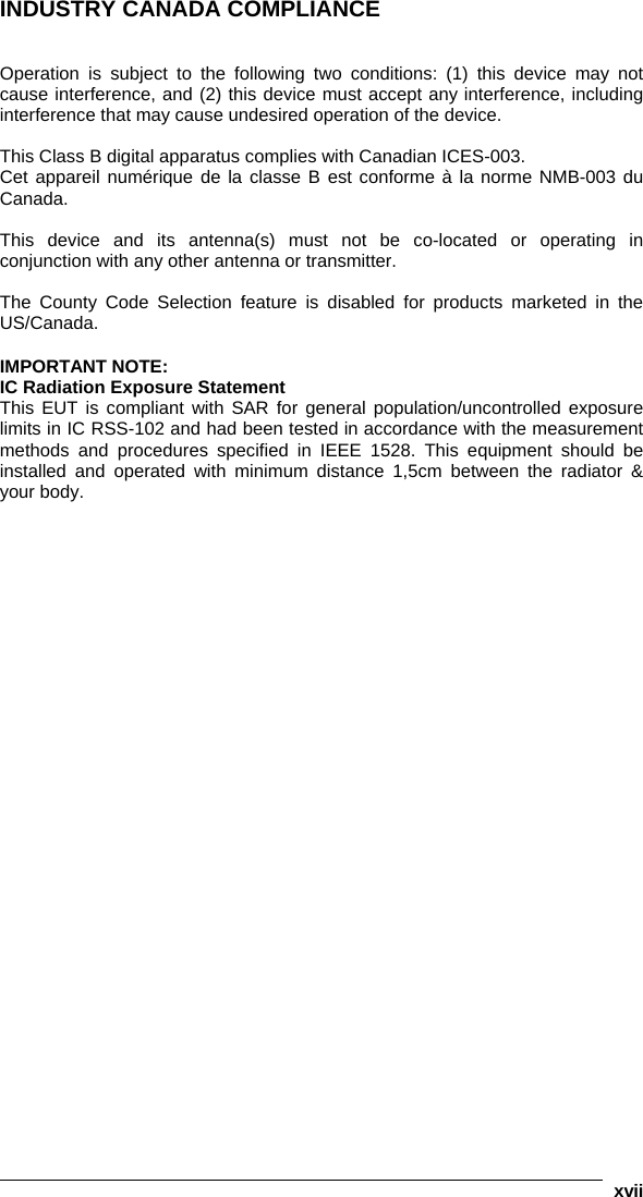   xvii INDUSTRY CANADA COMPLIANCE   Operation is subject to the following two conditions: (1) this device may not cause interference, and (2) this device must accept any interference, including interference that may cause undesired operation of the device.  This Class B digital apparatus complies with Canadian ICES-003. Cet appareil numérique de la classe B est conforme à la norme NMB-003 du Canada.  This device and its antenna(s) must not be co-located or operating in conjunction with any other antenna or transmitter.  The County Code Selection feature is disabled for products marketed in the US/Canada.  IMPORTANT NOTE: IC Radiation Exposure Statement This EUT is compliant with SAR for general population/uncontrolled exposure limits in IC RSS-102 and had been tested in accordance with the measurement methods and procedures specified in IEEE 1528. This equipment should be installed and operated with minimum distance 1,5cm between the radiator &amp; your body. 