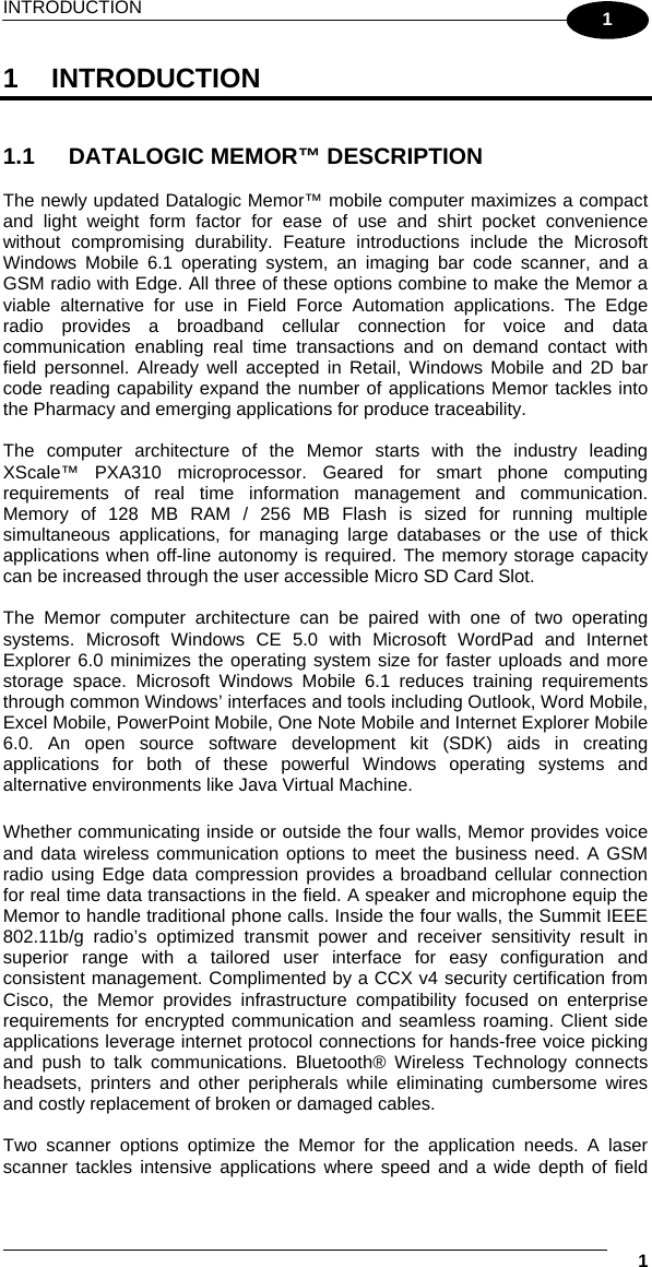 INTRODUCTION   1 1 1 INTRODUCTION   1.1  DATALOGIC MEMOR™ DESCRIPTION  The newly updated Datalogic Memor™ mobile computer maximizes a compact and light weight form factor for ease of use and shirt pocket convenience without compromising durability. Feature introductions include the Microsoft Windows Mobile 6.1 operating system, an imaging bar code scanner, and a GSM radio with Edge. All three of these options combine to make the Memor a viable alternative for use in Field Force Automation applications. The Edge radio provides a broadband cellular connection for voice and data communication enabling real time transactions and on demand contact with field personnel. Already well accepted in Retail, Windows Mobile and 2D bar code reading capability expand the number of applications Memor tackles into the Pharmacy and emerging applications for produce traceability.   The computer architecture of the Memor starts with the industry leading XScale™ PXA310 microprocessor. Geared for smart phone computing requirements of real time information management and communication.  Memory of 128 MB RAM / 256 MB Flash is sized for running multiple simultaneous applications, for managing large databases or the use of thick applications when off-line autonomy is required. The memory storage capacity can be increased through the user accessible Micro SD Card Slot.   The Memor computer architecture can be paired with one of two operating systems. Microsoft Windows CE 5.0 with Microsoft WordPad and Internet Explorer 6.0 minimizes the operating system size for faster uploads and more storage space. Microsoft Windows Mobile 6.1 reduces training requirements through common Windows’ interfaces and tools including Outlook, Word Mobile, Excel Mobile, PowerPoint Mobile, One Note Mobile and Internet Explorer Mobile 6.0. An open source software development kit (SDK) aids in creating applications for both of these powerful Windows operating systems and alternative environments like Java Virtual Machine.   Whether communicating inside or outside the four walls, Memor provides voice and data wireless communication options to meet the business need. A GSM radio using Edge data compression provides a broadband cellular connection for real time data transactions in the field. A speaker and microphone equip the Memor to handle traditional phone calls. Inside the four walls, the Summit IEEE 802.11b/g radio’s optimized transmit power and receiver sensitivity result in superior range with a tailored user interface for easy configuration and consistent management. Complimented by a CCX v4 security certification from Cisco, the Memor provides infrastructure compatibility focused on enterprise requirements for encrypted communication and seamless roaming. Client side applications leverage internet protocol connections for hands-free voice picking and push to talk communications. Bluetooth® Wireless Technology connects headsets, printers and other peripherals while eliminating cumbersome wires and costly replacement of broken or damaged cables.   Two scanner options optimize the Memor for the application needs. A laser scanner tackles intensive applications where speed and a wide depth of field 