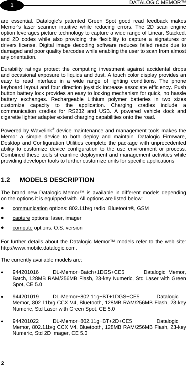 DATALOGIC MEMOR™ 2   1 1 are essential. Datalogic’s patented Green Spot good read feedback makes Memor’s laser scanner intuitive while reducing errors. The 2D scan engine option leverages picture technology to capture a wide range of Linear, Stacked, and 2D codes while also providing the flexibility to capture a signatures or drivers license. Digital image decoding software reduces failed reads due to damaged and poor quality barcodes while enabling the user to scan from almost any orientation.   Durability ratings protect the computing investment against accidental drops and occasional exposure to liquids and dust. A touch color display provides an easy to read interface in a wide range of lighting conditions. The phone keyboard layout and four direction joystick increase associate efficiency. Push button battery lock provides an easy to locking mechanism for quick, no hassle battery exchanges. Rechargeable Lithium polymer batteries in two sizes customize capacity to the application. Charging cradles include a communication cradles for RS232 and USB. A powered vehicle dock and cigarette lighter adapter extend charging capabilities onto the road.   Powered by Wavelink® device maintenance and management tools makes the Memor a simple device to both deploy and maintain. Datalogic Firmware, Desktop and Configuration Utilities complete the package with unprecedented ability to customize device configuration to the use environment or process. Combined these tools streamline deployment and management activities while providing developer tools to further customize units for specific applications.   1.2 MODELS DESCRIPTION  The brand new Datalogic Memor™ is available in different models depending on the options it is equipped with. All options are listed below: •  communication options: 802.11b/g radio, Bluetooth®, GSM •  capture options: laser, imager •  compute options: O.S. version  For further details about the Datalogic Memor™ models refer to the web site: http://www.mobile.datalogic.com.  The currently available models are:  •  944201016  DL-Memor+Batch+1DGS+CE5  Datalogic Memor, Batch, 128MB RAM/256MB Flash, 23-key Numeric, Std Laser with Green Spot, CE 5.0  •  944201019  DL-Memor+802.11g+BT+1DGS+CE5  Datalogic Memor, 802.11b/g CCX V4, Bluetooth, 128MB RAM/256MB Flash, 23-key Numeric, Std Laser with Green Spot, CE 5.0  •  944201022  DL-Memor+802.11g+BT+2D+CE5  Datalogic Memor, 802.11b/g CCX V4, Bluetooth, 128MB RAM/256MB Flash, 23-key Numeric, Std 2D Imager, CE 5.0  