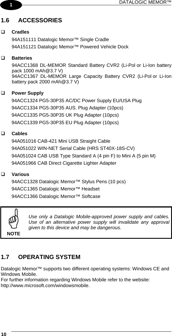 DATALOGIC MEMOR™ 10   1 1 1.6 ACCESSORIES    Cradles 94A151111 Datalogic Memor™ Single Cradle  94A151121 Datalogic Memor™ Powered Vehicle Dock    Batteries 94ACC1368 DL-MEMOR Standard Battery CVR2 (Li-Pol or Li-Ion battery pack 1000 mAh@3.7 V)  94ACC1367 DL-MEMOR Large Capacity Battery CVR2 (Li-Pol or Li-Ion battery pack 2000 mAh@3.7 V)     Power Supply 94ACC1324 PG5-30P35 AC/DC Power Supply EU/USA Plug 94ACC1334 PG5-30P35 AUS. Plug Adapter (10pcs) 94ACC1335 PG5-30P35 UK Plug Adapter (10pcs) 94ACC1339 PG5-30P35 EU Plug Adapter (10pcs)    Cables 94A051016 CAB-421 Mini USB Straight Cable 94A051022 WIN-NET Serial Cable (HRS ST40X-18S-CV) 94A051024 CAB USB Type Standard A (4 pin F) to Mini A (5 pin M) 94A051966 CAB Direct Cigarette Lighter Adapter    Various 94ACC1328 Datalogic Memor™ Stylus Pens (10 pcs) 94ACC1365 Datalogic Memor™ Headset 94ACC1366 Datalogic Memor™ Softcase   NOTE Use only a Datalogic Mobile-approved power supply and cables. Use of an alternative power supply will invalidate any approval given to this device and may be dangerous.   1.7 OPERATING SYSTEM  Datalogic Memor™ supports two different operating systems: Windows CE and Windows Mobile. For further information regarding Windows Mobile refer to the website: http://www.microsoft.com/windowsmobile.   