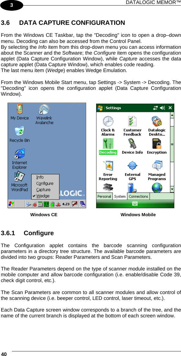 DATALOGIC MEMOR™ 40   1 3  3.6  DATA CAPTURE CONFIGURATION  From the Windows CE Taskbar, tap the &quot;Decoding&quot; icon to open a drop–down menu. Decoding can also be accessed from the Control Panel. By selecting the Info item from this drop-down menu you can access information about the Scanner and the Software; the Configure item opens the configuration applet (Data Capture Configuration Window), while Capture accesses the data capture applet (Data Capture Window), which enables code reading. The last menu item (Wedge) enables Wedge Emulation.  From the Windows Mobile Start menu, tap Settings -&gt; System -&gt; Decoding. The &quot;Decoding&quot; icon opens the configuration applet (Data Capture Configuration Window).                       Windows CE         Windows Mobile   3.6.1 Configure  The Configuration applet contains the barcode scanning configuration parameters in a directory tree structure. The available barcode parameters are divided into two groups: Reader Parameters and Scan Parameters.  The Reader Parameters depend on the type of scanner module installed on the mobile computer and allow barcode configuration (i.e. enable/disable Code 39, check digit control, etc.).  The Scan Parameters are common to all scanner modules and allow control of the scanning device (i.e. beeper control, LED control, laser timeout, etc.).  Each Data Capture screen window corresponds to a branch of the tree, and the name of the current branch is displayed at the bottom of each screen window. 