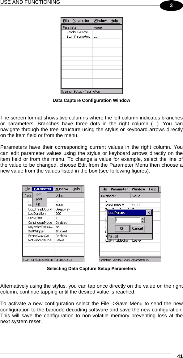 USE AND FUNCTIONING  41 3  Data Capture Configuration Window   The screen format shows two columns where the left column indicates branches or parameters. Branches have three dots in the right column (...). You can navigate through the tree structure using the stylus or keyboard arrows directly on the item field or from the menu.  Parameters have their corresponding current values in the right column. You can edit parameter values using the stylus or keyboard arrows directly on the item field or from the menu. To change a value for example, select the line of the value to be changed, choose Edit from the Parameter Menu then choose a new value from the values listed in the box (see following figures).       Selecting Data Capture Setup Parameters   Alternatively using the stylus, you can tap once directly on the value on the right column; continue tapping until the desired value is reached.  To activate a new configuration select the File -&gt;Save Menu to send the new configuration to the barcode decoding software and save the new configuration. This will save the configuration to non-volatile memory preventing loss at the next system reset.  