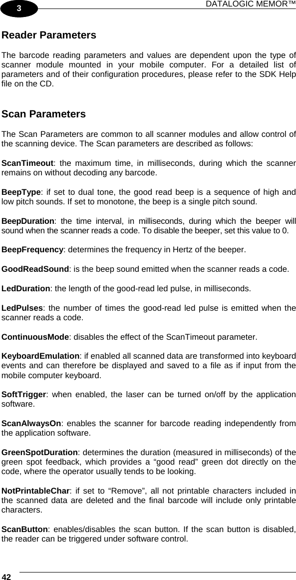 DATALOGIC MEMOR™ 42   1 3 Reader Parameters  The barcode reading parameters and values are dependent upon the type of scanner module mounted in your mobile computer. For a detailed list of parameters and of their configuration procedures, please refer to the SDK Help file on the CD.   Scan Parameters  The Scan Parameters are common to all scanner modules and allow control of the scanning device. The Scan parameters are described as follows:  ScanTimeout: the maximum time, in milliseconds, during which the scanner remains on without decoding any barcode.  BeepType: if set to dual tone, the good read beep is a sequence of high and low pitch sounds. If set to monotone, the beep is a single pitch sound.  BeepDuration: the time interval, in milliseconds, during which the beeper will sound when the scanner reads a code. To disable the beeper, set this value to 0.  BeepFrequency: determines the frequency in Hertz of the beeper.  GoodReadSound: is the beep sound emitted when the scanner reads a code.  LedDuration: the length of the good-read led pulse, in milliseconds.  LedPulses: the number of times the good-read led pulse is emitted when the scanner reads a code.  ContinuousMode: disables the effect of the ScanTimeout parameter.  KeyboardEmulation: if enabled all scanned data are transformed into keyboard events and can therefore be displayed and saved to a file as if input from the mobile computer keyboard.  SoftTrigger: when enabled, the laser can be turned on/off by the application software.  ScanAlwaysOn: enables the scanner for barcode reading independently from the application software.  GreenSpotDuration: determines the duration (measured in milliseconds) of the green spot feedback, which provides a “good read” green dot directly on the code, where the operator usually tends to be looking.  NotPrintableChar: if set to “Remove”, all not printable characters included in the scanned data are deleted and the final barcode will include only printable characters.  ScanButton: enables/disables the scan button. If the scan button is disabled, the reader can be triggered under software control. 