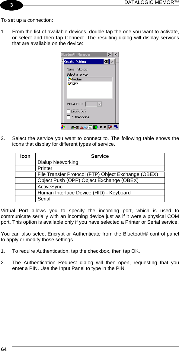 DATALOGIC MEMOR™ 64   1 3 To set up a connection:  1.  From the list of available devices, double tap the one you want to activate, or select and then tap Connect. The resulting dialog will display services that are available on the device:    2.  Select the service you want to connect to. The following table shows the icons that display for different types of service.  Icon Service  Dialup Networking  Printer   File Transfer Protocol (FTP) Object Exchange (OBEX)   Object Push (OPP) Object Exchange (OBEX)  ActiveSync   Human Interface Device (HID) - Keyboard  Serial  Virtual Port allows you to specify the incoming port, which is used to communicate serially with an incoming device just as if it were a physical COM port. This option is available only if you have selected a Printer or Serial service.  You can also select Encrypt or Authenticate from the Bluetooth® control panel to apply or modify those settings.  1.  To require Authentication, tap the checkbox, then tap OK.  2.  The Authentication Request dialog will then open, requesting that you enter a PIN. Use the Input Panel to type in the PIN.  