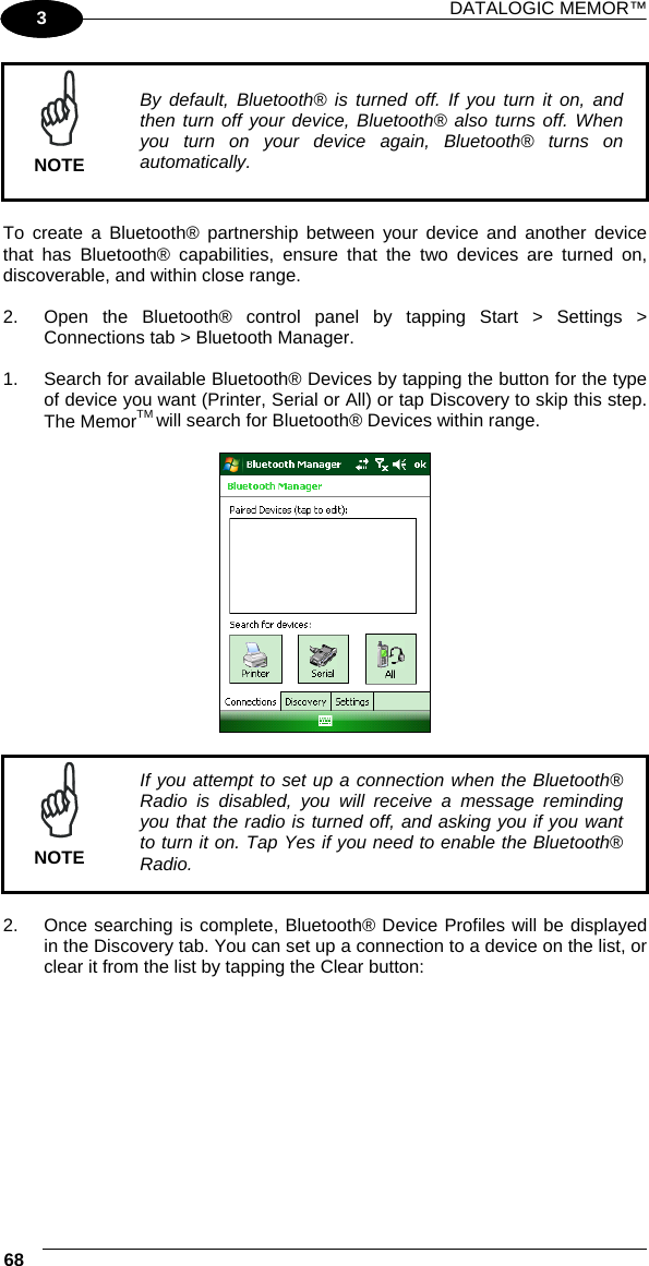 DATALOGIC MEMOR™ 68   1 3  NOTE By default, Bluetooth® is turned off. If you turn it on, and then turn off your device, Bluetooth® also turns off. When you turn on your device again, Bluetooth® turns on automatically.  To create a Bluetooth® partnership between your device and another device that has Bluetooth® capabilities, ensure that the two devices are turned on, discoverable, and within close range.  2.  Open the Bluetooth® control panel by tapping Start &gt; Settings &gt; Connections tab &gt; Bluetooth Manager.   1.  Search for available Bluetooth® Devices by tapping the button for the type of device you want (Printer, Serial or All) or tap Discovery to skip this step. The MemorTM will search for Bluetooth® Devices within range.      NOTE If you attempt to set up a connection when the Bluetooth® Radio is disabled, you will receive a message reminding you that the radio is turned off, and asking you if you want to turn it on. Tap Yes if you need to enable the Bluetooth® Radio.  2.  Once searching is complete, Bluetooth® Device Profiles will be displayed in the Discovery tab. You can set up a connection to a device on the list, or clear it from the list by tapping the Clear button:  