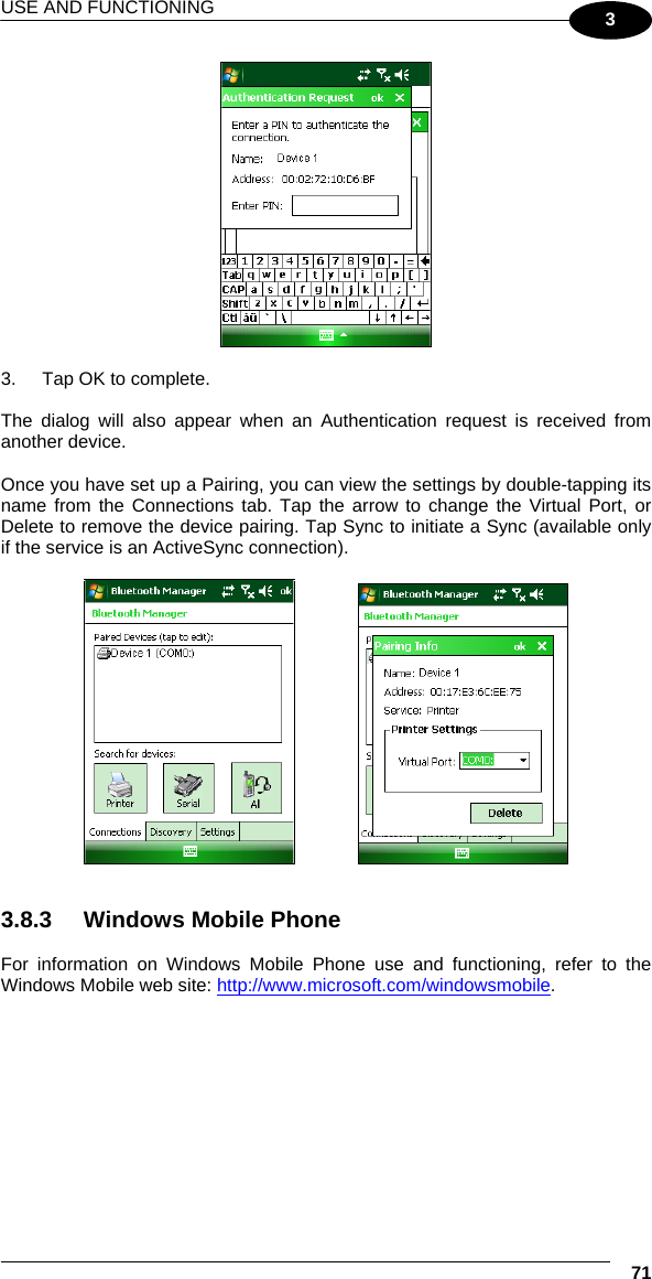 USE AND FUNCTIONING  71 3   3.  Tap OK to complete.  The dialog will also appear when an Authentication request is received from another device.  Once you have set up a Pairing, you can view the settings by double-tapping its name from the Connections tab. Tap the arrow to change the Virtual Port, or Delete to remove the device pairing. Tap Sync to initiate a Sync (available only if the service is an ActiveSync connection).        3.8.3  Windows Mobile Phone   For information on Windows Mobile Phone use and functioning, refer to the Windows Mobile web site: http://www.microsoft.com/windowsmobile. 