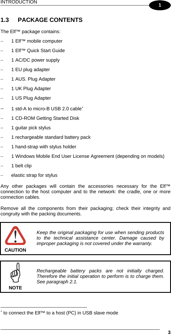 INTRODUCTION   3 1 1.3 PACKAGE CONTENTS  The Elf™ package contains: −  1 Elf™ mobile computer −  1 Elf™ Quick Start Guide −  1 AC/DC power supply −  1 EU plug adapter −  1 AUS. Plug Adapter  −  1 UK Plug Adapter −  1 US Plug Adapter −  1 std-A to micro-B USB 2.0 cable∗ −  1 CD-ROM Getting Started Disk  −  1 guitar pick stylus −  1 rechargeable standard battery pack  −  1 hand-strap with stylus holder −  1 Windows Mobile End User License Agreement (depending on models) −  1 belt clip −  elastic strap for stylus  Any other packages will contain the accessories necessary for the Elf™ connection to the host computer and to the network: the cradle, one or more connection cables.  Remove all the components from their packaging; check their integrity and congruity with the packing documents.   CAUTION Keep the original packaging for use when sending products to the technical assistance center. Damage caused by improper packaging is not covered under the warranty.   NOTE Rechargeable battery packs are not initially charged. Therefore the initial operation to perform is to charge them. See paragraph 2.1.                                                                    ∗ to connect the Elf™ to a host (PC) in USB slave mode 